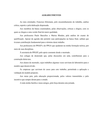 AGRADECIMENTOS


       Ao meu orientador, Francisco Kliemann, pelo encaminhamento do trabalho, análise
crítica, suporte e pela dedicação dispensada.
       Aos membros da banca examinadora, pelas observações, críticas e elogios, com os
quais se chegou a uma versão final de maior qualidade.
       Aos professores Paulo Barcellos e Marisa Rhoden, pela análise do exame de
qualificação. Apesar da agenda não permitir suas participações na banca final, saibam que
tiveram contribuição fundamental para o término deste trabalho.
       Aos professores do PPGEP e do PPGA que ajudaram na minha formação teórica, por
meio de suas disciplinas.
       À secretaria do PPGEP, pelo apoio constante desde o mestrado.
       Aos colegas de doutorado que, pelas discussões em aula, contribuíram para a
construção desta tese.
       Aos alunos de mestrado, cujos trabalhos algumas vezes serviram de laboratório para o
modelo aqui desenvolvido.
       Às empresas que serviram de casos para este trabalho, permitindo a aplicação e
validação do modelo proposto.
       Aos meus pais, pela educação proporcionada, pelos valores transmitidos e pelo
incentivo que sempre deram para o estudo.
       A toda minha família e meus amigos, pela força durante esta jornada.
 