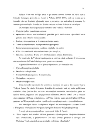 50


       Pode-se fazer uma analogia entre o que muitos autores chamam de Visão com a
Intenção Estratégica proposta por Hamel e Prahalad (1989, 1995), onde se coloca que a
intenção cria um desajuste substancial entre os recursos e as aspirações da empresa. Os
autores apontam direção, descoberta e destino como os atributos da intenção estratégica.
       Os principais motivos por que se estabelece uma Visão de Futuro são:
•   Controlar melhor o destino da empresa;
•   Questionar o estado atual confortável (perceber que o atual sucesso operacional não é
    garantia para o futuro) ou inadequado;
•   Instigar a necessidade de se livrar dos problemas atuais;
•   Tornar o comportamento incongruente mais perceptível;
•   Promover um sonho comum e coordenar o trabalho em equipe;
•   Criar a necessidade de obter mais recursos para o negócio;
•   Provocar a exploração de uma nova oportunidade ou ameaça do ambiente.
       Na construção da Visão se imagina como a empresa estará no futuro. O processo de
desenvolvimento da Visão é tão importante quanto seu resultado.
       Algumas características são de grande importância. A Visão dever ser:
•   Clara, abrangente e detalhada;
•   Desafiadora e inspiradora;
•   Compartilhada pelas pessoas da organização;
•   Motivadora e inovadora;
•   Desenvolvida pelo líder.
       Uma discussão importante diz respeito ao momento em que se deve desenvolver a
Visão de Futuro. Se esta for feita antes da análise do ambiente, pode ser muito ambiciosa e
sonhadora, dado que não leva em conta as restrições ambientais; caso contrário, pode ser
realista demais, impedindo uma projeção mais inspiradora. Davous e Deas (1981) colocam
duas perguntas: (i) O que gostaríamos de ser? Uma projeção ideal, sem restrições; (ii) O que
podemos ser? Uma projeção realista, considerando restrições presentes e potenciais futuras.
       Esta abordagem reforça a comparação proposta por Mintzberg et al. (2000) no tocante
à definição de estratégia como Perspectiva (pergunta 1) e como Posição (pergunta 2).
       A seguir são apresentados alguns exemplos de Visão de Futuro:
•   “Ser a empresa mais rentável do setor, possuindo elevado grau de comprometimento de
    seus colaboradores, e proporcionando aos seus clientes, produtos e serviços com
    Qualidade Total, garantindo a sua satisfação, preferência e fidelidade”;
 