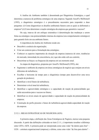 52


       A Análise do Ambiente também é denominada por Diagnóstico Estratégico, o qual
determina a natureza do problema estratégico de uma empresa. Segundo Ansoff e McDonnell
(1993), o diagnóstico estratégico é o procedimento necessário para responder a duas
perguntas: (i) Como diagnosticar os desafios ambientais futuros com os quais se defrontará a
empresa? (ii) Como determinar a reação estratégica da empresa que garantirá o sucesso?
       Ou seja, trata-se de um enfoque sistemático à determinação das mudanças a serem
feitas na estratégia e nas potencialidades internas da empresa (seu comportamento estratégico)
para garantir êxito em seu ambiente futuro.
       A importância da Análise do Ambiente reside em:
•   Descobrir a essência da organização;
•   Criar um contexto para a formulação das estratégias;
•   Conhecer os aspectos importantes da situação da empresa (natureza do setor, tendências
    do mercado, intensidade da concorrência, etc.) que não estão sob seu controle;
•   Descortinar as forças e as fraquezas da empresa em seu momento atual.
       As etapas do diagnóstico, propostas por Ansoff e McDonnell (1993), são:
•   Segmentar o ambiente da empresa em áreas estratégicas de negócio que estejam em níveis
    diferentes de turbulência;
•   Escolher o horizonte de tempo para o diagnóstico (tempo para desenvolver uma nova
    geração de produtos);
•   Identificar o nível futuro de turbulência;
•   Determinar o nível atual de turbulência;
•   Identificar a agressividade estratégica e a capacidade de reação da potencialidade que
    serão necessárias para o sucesso no futuro;
•   Identificar os níveis atuais de agressividade e capacidade de reação da potencialidade da
    empresa;
•   Construção de perfis presente e futuro de turbulência-agressividade-capacidade de reação
    da empresa.


2.5.2.1. ÁREAS ESTRATÉGICAS DE NEGÓCIOS (AEN)

       A primeira etapa, a definição das Áreas Estratégicas de Negócio, merece uma pequena
discussão. A partir das definições colocadas no item 2.1.1., é importante ressaltar a diferença
entre UEN e AEN. A primeira pode ser interpretada como uma visão “de dentro para fora” –
UEN – estrutura organizacional (empresa); a última, como uma visão “de fora para dentro” –
 