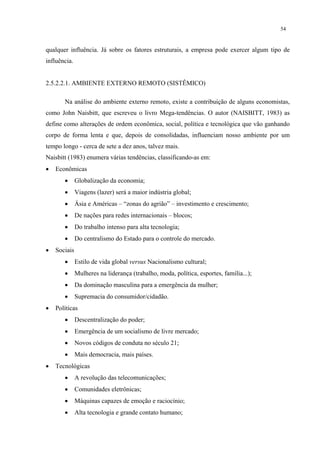 54


qualquer influência. Já sobre os fatores estruturais, a empresa pode exercer algum tipo de
influência.


2.5.2.2.1. AMBIENTE EXTERNO REMOTO (SISTÊMICO)

       Na análise do ambiente externo remoto, existe a contribuição de alguns economistas,
como John Naisbitt, que escreveu o livro Mega-tendências. O autor (NAISBITT, 1983) as
define como alterações de ordem econômica, social, política e tecnológica que vão ganhando
corpo de forma lenta e que, depois de consolidadas, influenciam nosso ambiente por um
tempo longo - cerca de sete a dez anos, talvez mais.
Naisbitt (1983) enumera várias tendências, classificando-as em:
•   Econômicas
       •      Globalização da economia;
       •      Viagens (lazer) será a maior indústria global;
       •      Ásia e Américas – “zonas do agrião” – investimento e crescimento;
       •      De nações para redes internacionais – blocos;
       •      Do trabalho intenso para alta tecnologia;
       •      Do centralismo do Estado para o controle do mercado.
•   Sociais
       •      Estilo de vida global versus Nacionalismo cultural;
       •      Mulheres na liderança (trabalho, moda, política, esportes, família...);
       •      Da dominação masculina para a emergência da mulher;
       •      Supremacia do consumidor/cidadão.
•   Políticas
       •      Descentralização do poder;
       •      Emergência de um socialismo de livre mercado;
       •      Novos códigos de conduta no século 21;
       •      Mais democracia, mais países.
•   Tecnológicas
       •      A revolução das telecomunicações;
       •      Comunidades eletrônicas;
       •      Máquinas capazes de emoção e raciocínio;
       •      Alta tecnologia e grande contato humano;
 