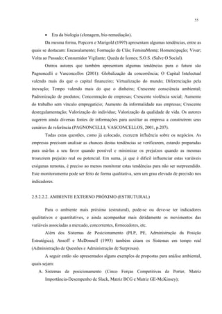 55



       •   Era da biologia (clonagem, bio-remediação).
       Da mesma forma, Popcorn e Marigold (1997) apresentam algumas tendências, entre as
quais se destacam: Encasulamento; Formação de Clãs; FeminaMente; Homencipação; Viver;
Volta ao Passado; Consumidor Vigilante; Queda de Ícones; S.O.S. (Salve O Social).
       Outros autores que também apresentam algumas tendências para o futuro são
Pagnoncelli e Vasconcellos (2001): Globalização da concorrência; O Capital Intelectual
valendo mais do que o capital financeiro; Virtualização do mundo; Diferenciação pela
inovação; Tempo valendo mais do que o dinheiro; Crescente consciência ambiental;
Padronização de produtos; Concentração de empresas; Crescente violência social; Aumento
do trabalho sem vínculo empregatício; Aumento da informalidade nas empresas; Crescente
desregulamentação; Valorização do indivíduo; Valorização da qualidade de vida. Os autores
sugerem ainda diversas fontes de informações para auxiliar as empresa a construírem seus
cenários de referência (PAGNONCELLI; VASCONCELLOS, 2001, p.207).
       Todas estas questões, como já colocado, exercem influência sobre os negócios. As
empresas precisam analisar as chances destas tendências se verificarem, estando preparadas
para usá-las a seu favor quando possível e minimizar os prejuízos quando as mesmas
trouxerem prejuízo real ou potencial. Em suma, já que é difícil influenciar estas variáveis
exógenas remotas, é preciso ao menos monitorar estas tendências para não ser surpreendido.
Este monitoramento pode ser feito de forma qualitativa, sem um grau elevado de precisão nos
indicadores.


2.5.2.2.2. AMBIENTE EXTERNO PRÓXIMO (ESTRUTURAL)

       Para o ambiente mais próximo (estrutural), pode-se ou deve-se ter indicadores
qualitativos e quantitativos, e ainda acompanhar mais detidamente os movimentos das
variáveis associadas a mercado, concorrentes, fornecedores, etc.
       Além dos Sistemas de Posicionamento (PLP, PE, Administração da Posição
Estratégica), Ansoff e McDonnell (1993) também citam os Sistemas em tempo real
(Administração de Questões e Administração de Surpresas).
       A seguir então são apresentados alguns exemplos de propostas para análise ambiental,
quais sejam:
   A. Sistemas de posicionamento (Cinco Forças Competitivas de Porter, Matriz
       Importância-Desempenho de Slack, Matriz BCG e Matriz GE-McKinsey);
 