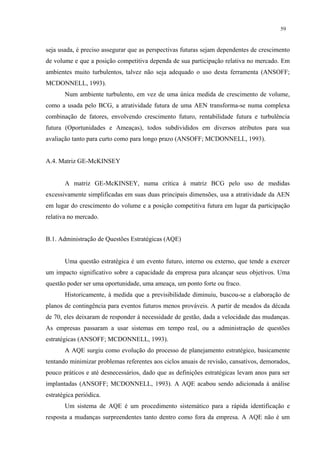 59


seja usada, é preciso assegurar que as perspectivas futuras sejam dependentes de crescimento
de volume e que a posição competitiva dependa de sua participação relativa no mercado. Em
ambientes muito turbulentos, talvez não seja adequado o uso desta ferramenta (ANSOFF;
MCDONNELL, 1993).
       Num ambiente turbulento, em vez de uma única medida de crescimento de volume,
como a usada pelo BCG, a atratividade futura de uma AEN transforma-se numa complexa
combinação de fatores, envolvendo crescimento futuro, rentabilidade futura e turbulência
futura (Oportunidades e Ameaças), todos subdivididos em diversos atributos para sua
avaliação tanto para curto como para longo prazo (ANSOFF; MCDONNELL, 1993).


A.4. Matriz GE-McKINSEY


       A matriz GE-McKINSEY, numa crítica à matriz BCG pelo uso de medidas
excessivamente simplificadas em suas duas principais dimensões, usa a atratividade da AEN
em lugar do crescimento do volume e a posição competitiva futura em lugar da participação
relativa no mercado.


B.1. Administração de Questões Estratégicas (AQE)


       Uma questão estratégica é um evento futuro, interno ou externo, que tende a exercer
um impacto significativo sobre a capacidade da empresa para alcançar seus objetivos. Uma
questão poder ser uma oportunidade, uma ameaça, um ponto forte ou fraco.
       Historicamente, à medida que a previsibilidade diminuiu, buscou-se a elaboração de
planos de contingência para eventos futuros menos prováveis. A partir de meados da década
de 70, eles deixaram de responder à necessidade de gestão, dada a velocidade das mudanças.
As empresas passaram a usar sistemas em tempo real, ou a administração de questões
estratégicas (ANSOFF; MCDONNELL, 1993).
       A AQE surgiu como evolução do processo de planejamento estratégico, basicamente
tentando minimizar problemas referentes aos ciclos anuais de revisão, cansativos, demorados,
pouco práticos e até desnecessários, dado que as definições estratégicas levam anos para ser
implantadas (ANSOFF; MCDONNELL, 1993). A AQE acabou sendo adicionada à análise
estratégica periódica.
       Um sistema de AQE é um procedimento sistemático para a rápida identificação e
resposta a mudanças surpreendentes tanto dentro como fora da empresa. A AQE não é um
 