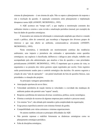 60


sistema de planejamento – é um sistema de ação. Não se espera o planejamento da resposta e
sim a resolução da questão. A separação costumeira entre planejamento e implantação
desaparece numa AQE (ANSOFF; MCDONNELL, 1993).
       A AQE acontece em “tempo real”, o que implica a monitoração constante dos
ambientes interno e externo e uma revisão e atualização periódica (mensal, por exemplo) da
base de dados de questões estratégicas.
       É necessário um sistema de informação e comunicação ampliado que observe o mundo
social e político, além do comercial, que reconheça a linguagem dos diversos grupos de
interesse e que seja aberto ao ambiente, comunicando-se ativamente (ANSOFF;
MCDONNELL, 1993).
       Nesta sistemática, é introduzido um monitoramento contínuo das tendências
ambientais; seus impacto e premência são estimados e apresentados como questões
estratégicas; sua urgência é classificada; delibera-se e delega-se para solução, trabalho este
acompanhado pela alta administração, que atualiza a lista de questões e suas prioridades
periodicamente (ANSOFF; MCDONNELL, 1993). É importante que os pontos de vista, os
argumentos e as posições dos vários gestores sejam registrados por escrito. Estes registros
serão posteriormente usados para o controle estratégico das decisões. Os autores sugerem a
criação de uma “sala de operações” – um painel atualizado da lista de questões básicas, suas
prioridades e a situação dos projetos.
       As principais vantagens apresentadas são:
•   Antecipação oportuna de novos fatos;
•   Velocidade satisfatória de reação interna (a velocidade e a novidade das mudanças do
    ambiente podem não permitir uma “espera” anual);
•   Resposta a problemas de naturezas diversas: econômica, política, social, tecnológica;
•   Elimina a restrição de recursos de algumas empresas para conduzir o processo anual;
•   Um sistema “leve”, não afetado pelo tamanho e pela complexidade da organização;
•   Exige pouca experiência anterior com sistemas formais de gestão;
•   Compatibilidade com várias estruturas e sistemas organizacionais.
       Os autores também colocam as principais dificuldades da AQE:
•   Não permite repensar e redefinir fortemente as dinâmicas estratégicas como no
    planejamento estratégico periódico;
•   Falta de disciplina estratégica;
 