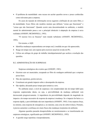 61



•   O problema da mentalidade: uma recusa em aceitar questões novas e pouco conhecidas
    como relevantes para a empresa.
         Os casos de rejeição de informações novas sugerem a definição de um outro filtro, o
da mentalidade. Esses filtros são modelos mentais que definem “coisas que funcionam” e
“coisas que não funcionam”. Quando ocorre uma descontinuidade no ambiente, o modelo
mental do administrador passa a ser o principal obstáculo à adaptação da empresa à nova
realidade (ANSOFF; MCDONNELL, 1993).
         “O sucesso leva ao fracasso” num mundo turbulento (ANSOFF; MCDONNELL,
1993).
         Em resumo, a AQE:
•   Identifica mudanças surpreendentes em tempo real, à medida em que vão aparecendo;
•   Reage em tempo real, sem esperar pelo exercício anual de revisão do PE;
•   Utiliza um enfoque de grupo de trabalho interdepartamental que acelera a resolução das
    questões.


B.2. ADMINISTRAÇÃO DE SURPRESAS


         Surpresas estratégicas são eventos que (ANSOFF, 1983):
•   Ocorrem sem ser anunciados, escapando ao filtro de sondagem ambiental que a empresa
    possa fazer;
•   Não são repentinos, porém móveis;
•   Constituem um grande impacto sobre o desempenho da empresa;
•   São rápidos, deixando pouco tempo para tentativa e erro.
         No ambiente atual, o nível de surpresas e de complexidade não dá tempo hábil para
respostas seqüenciadas ideais, ou seja, a previsibilidade da mudança ambiental vem
decrescendo progressivamente. A importância da previsibilidade depende da magnitude do
impacto e do tempo necessário de resposta da empresa à mudança. Se o impacto for baixo e a
resposta rápida, a previsibilidade não tem importância (ANSOFF, 1983). Uma surpresa força,
no mínimo, uma resposta de emergência e, no máximo, uma crise de sobrevivência. Portanto,
é preciso aumentar a confiança em sinais fracos das mudanças incipientes do ambiente.
         Algumas questões passarão desapercebidas no monitoramento e se transformarão em
surpresas estratégicas, significando que (ANSOFF; MCDONNELL, 1993):
•   A questão surge repentina e inesperadamente;
 