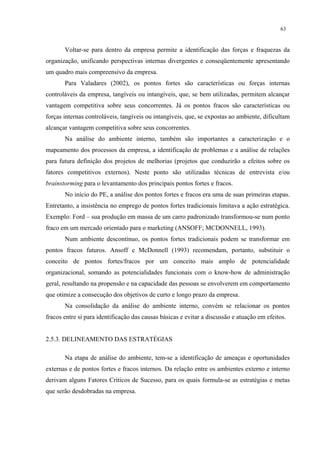 63


       Voltar-se para dentro da empresa permite a identificação das forças e fraquezas da
organização, unificando perspectivas internas divergentes e conseqüentemente apresentando
um quadro mais compreensivo da empresa.
       Para Valadares (2002), os pontos fortes são características ou forças internas
controláveis da empresa, tangíveis ou intangíveis, que, se bem utilizadas, permitem alcançar
vantagem competitiva sobre seus concorrentes. Já os pontos fracos são características ou
forças internas controláveis, tangíveis ou intangíveis, que, se expostas ao ambiente, dificultam
alcançar vantagem competitiva sobre seus concorrentes.
       Na análise do ambiente interno, também são importantes a caracterização e o
mapeamento dos processos da empresa, a identificação de problemas e a análise de relações
para futura definição dos projetos de melhorias (projetos que conduzirão a efeitos sobre os
fatores competitivos externos). Neste ponto são utilizadas técnicas de entrevista e/ou
brainstorming para o levantamento dos principais pontos fortes e fracos.
       No início do PE, a análise dos pontos fortes e fracos era uma de suas primeiras etapas.
Entretanto, a insistência no emprego de pontos fortes tradicionais limitava a ação estratégica.
Exemplo: Ford – sua produção em massa de um carro padronizado transformou-se num ponto
fraco em um mercado orientado para o marketing (ANSOFF; MCDONNELL, 1993).
       Num ambiente descontínuo, os pontos fortes tradicionais podem se transformar em
pontos fracos futuros. Ansoff e McDonnell (1993) recomendam, portanto, substituir o
conceito de pontos fortes/fracos por um conceito mais amplo de potencialidade
organizacional, somando as potencialidades funcionais com o know-how de administração
geral, resultando na propensão e na capacidade das pessoas se envolverem em comportamento
que otimize a consecução dos objetivos de curto e longo prazo da empresa.
       Na consolidação da análise do ambiente interno, convém se relacionar os pontos
fracos entre si para identificação das causas básicas e evitar a discussão e atuação em efeitos.


2.5.3. DELINEAMENTO DAS ESTRATÉGIAS

       Na etapa de análise do ambiente, tem-se a identificação de ameaças e oportunidades
externas e de pontos fortes e fracos internos. Da relação entre os ambientes externo e interno
derivam alguns Fatores Críticos de Sucesso, para os quais formula-se as estratégias e metas
que serão desdobradas na empresa.
 