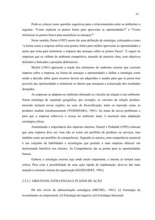 65


       Pode-se colocar como questões sugestivas para o relacionamento entre os ambientes o
seguinte: “Como explorar os pontos fortes para aproveitar as oportunidades?” e “Como
minimizar os pontos fracos para neutralizar as ameaças?”
       Neste sentido, Porter (1997) assim faz uma definição de estratégia, colocando-a como
“a forma como a empresa utiliza seus pontos fortes para melhor aproveitar as oportunidades e
ações que toma para minimizar o impacto das ameaças sobre os pontos fracos”. E sugere às
empresas que se valham do ambiente competitivo, atuando de maneira clara, com objetivos
definidos e balizados e posições defensáveis.
       Michel (1981) apresenta a noção dos elementos do ambiente externo que exercem
impacto sobre a empresa, na forma de ameaças e oportunidades e define a estratégia como
sendo a decisão sobre quais recursos devem ser adquiridos e usados para que se possa tirar
proveito das oportunidades e minimizar os fatores que ameaçam a consecução dos resultados
desejados.
       As empresas se adaptam ao ambiente alterando os vínculos de relação a este ambiente.
Numa estratégia de expansão geográfica, por exemplo, os vínculos da relação produto-
mercado incluem novas regiões; no caso de diversificação, tanto os mercado como os
produtos mudam simultaneamente (YOSHIHARA, 1981). Ao tratar de novos problemas e
para que a empresa sobreviva e cresça no ambiente atual, é essencial uma adaptação
estratégica eficaz.
       Aumentando a importância dos aspectos internos, Hamel e Prahalad (1995) colocam
que uma empresa deve ser vista não só como um portfólio de produtos ou serviços, mas
também como um portfólio de competências. Segundo os autores, uma competência essencial
é um conjunto de habilidades e tecnologias que permite a uma empresa oferecer um
determinado benefício aos clientes. As Competências são as portas para as oportunidades
futuras.
       Embora a estratégia externa seja ainda muito importante, a interna se tornará mais
crítica. Para criar a possibilidade de uma ação rápida de implantação, deve-se dar mais
atenção à estrutura interna da organização (HASELHOFF, 1981).


2.5.3.1. OBJETIVOS, ESTRATÉGIAS E PLANOS DE AÇÃO

       Há três níveis de administração estratégica (MICHEL, 1981): (i) Estratégia de
investimento ou empresarial; (ii) Estratégia do negócio; (iii) Estratégia funcional.
 