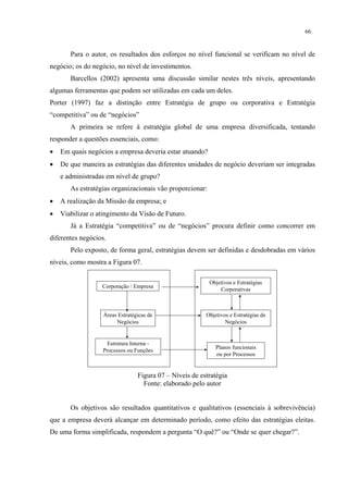 66


       Para o autor, os resultados dos esforços no nível funcional se verificam no nível de
negócio; os do negócio, no nível de investimentos.
       Barcellos (2002) apresenta uma discussão similar nestes três níveis, apresentando
algumas ferramentas que podem ser utilizadas em cada um deles.
Porter (1997) faz a distinção entre Estratégia de grupo ou corporativa e Estratégia
“competitiva” ou de “negócios”
       A primeira se refere à estratégia global de uma empresa diversificada, tentando
responder a questões essenciais, como:
•   Em quais negócios a empresa deveria estar atuando?
•   De que maneira as estratégias das diferentes unidades de negócio deveriam ser integradas
    e administradas em nível de grupo?
       As estratégias organizacionais vão proporcionar:
•   A realização da Missão da empresa; e
•   Viabilizar o atingimento da Visão de Futuro.
       Já a Estratégia “competitiva” ou de “negócios” procura definir como concorrer em
diferentes negócios.
       Pelo exposto, de forma geral, estratégias devem ser definidas e desdobradas em vários
níveis, como mostra a Figura 07.

                                                          Objetivos e Estratégias
                  Corporação / Empresa
                                                              Corporativas



                   Áreas Estratégicas de                 Objetivos e Estratégias de
                        Negócios                                 Negócios


                    Estrutura Interna -
                                                             Planos funcionais
                  Processos ou Funções
                                                             ou por Processos


                                 Figura 07 – Níveis de estratégia
                                   Fonte: elaborado pelo autor


       Os objetivos são resultados quantitativos e qualitativos (essenciais à sobrevivência)
que a empresa deverá alcançar em determinado período, como efeito das estratégias eleitas.
De uma forma simplificada, respondem a pergunta “O quê?” ou “Onde se quer chegar?”.
 