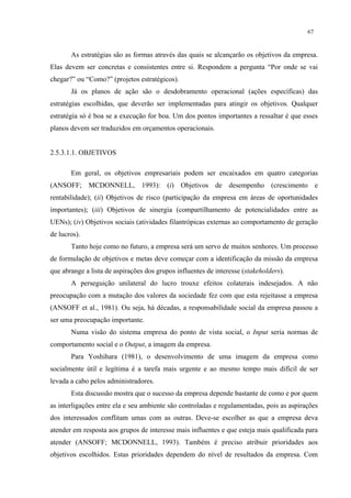 67


       As estratégias são as formas através das quais se alcançarão os objetivos da empresa.
Elas devem ser concretas e consistentes entre si. Respondem a pergunta “Por onde se vai
chegar?” ou “Como?” (projetos estratégicos).
       Já os planos de ação são o desdobramento operacional (ações específicas) das
estratégias escolhidas, que deverão ser implementadas para atingir os objetivos. Qualquer
estratégia só é boa se a execução for boa. Um dos pontos importantes a ressaltar é que esses
planos devem ser traduzidos em orçamentos operacionais.


2.5.3.1.1. OBJETIVOS

       Em geral, os objetivos empresariais podem ser encaixados em quatro categorias
(ANSOFF; MCDONNELL, 1993): (i) Objetivos de desempenho (crescimento e
rentabilidade); (ii) Objetivos de risco (participação da empresa em áreas de oportunidades
importantes); (iii) Objetivos de sinergia (compartilhamento de potencialidades entre as
UENs); (iv) Objetivos sociais (atividades filantrópicas externas ao comportamento de geração
de lucros).
       Tanto hoje como no futuro, a empresa será um servo de muitos senhores. Um processo
de formulação de objetivos e metas deve começar com a identificação da missão da empresa
que abrange a lista de aspirações dos grupos influentes de interesse (stakeholders).
       A perseguição unilateral do lucro trouxe efeitos colaterais indesejados. A não
preocupação com a mutação dos valores da sociedade fez com que esta rejeitasse a empresa
(ANSOFF et al., 1981). Ou seja, há décadas, a responsabilidade social da empresa passou a
ser uma preocupação importante.
       Numa visão do sistema empresa do ponto de vista social, o Input seria normas de
comportamento social e o Output, a imagem da empresa.
       Para Yoshihara (1981), o desenvolvimento de uma imagem da empresa como
socialmente útil e legítima é a tarefa mais urgente e ao mesmo tempo mais difícil de ser
levada a cabo pelos administradores.
       Esta discussão mostra que o sucesso da empresa depende bastante de como e por quem
as interligações entre ela e seu ambiente são controladas e regulamentadas, pois as aspirações
dos interessados conflitam umas com as outras. Deve-se escolher as que a empresa deva
atender em resposta aos grupos de interesse mais influentes e que esteja mais qualificada para
atender (ANSOFF; MCDONNELL, 1993). Também é preciso atribuir prioridades aos
objetivos escolhidos. Estas prioridades dependem do nível de resultados da empresa. Com
 
