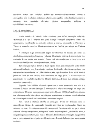 68


resultados baixos, uma seqüência poderia ser rentabilidade/crescimento, clientes e
empregados; com resultados moderados: clientes, empregados, rentabilidade/crescimento e
ambiente;     com     resultados     elevados:     clientes,    empregados,      ambiente        e
rentabilidade/crescimento.


2.5.3.1.2. ESTRATÉGIAS

       Numa tentativa de resumir vários elementos para definir estratégia, coloca-se:
“Estratégia é o que a empresa fará para alcançar vantagem competitiva sobre seus
concorrentes, considerando os ambientes externo e interno, observando os Princípios e
Valores e buscando cumprir a Missão proposta em seu Negócio para atingir sua Visão de
Futuro”.
       A estratégia exige continuidade, requer investimentos em marcas, em canais de
distribuição, em novas tecnologias que venham a diferenciar a empresa da concorrência. E os
resultados levam tempo para aparecer. Quem está preocupado com o curto prazo terá
dificuldade em traçar uma estratégia (PORTER, 1996).
       Ter estratégia implica deixar de fazer alguma coisa, conscientemente. (Não atender
determinados clientes nem determinados canais de distribuição; não oferecer produtos com
determinadas características; etc.). Mas não fazer pode significar deixar de ter lucros no curto
prazo em favor de uma situação mais consistente no longo prazo. E os executivos são
pressionados por resultados rápidos. Ser diferente é arriscado. É muito mais cômodo ser igual
aos outros concorrentes.
       Segundo Porter (1996), eficiência operacional é uma necessidade, mas não é o
bastante. É preciso ter uma estratégia. É imprescindível investir mais tempo em traçar uma
estratégia que diferencie a empresa dos concorrentes. Rhoden (2000) reforça Porter, dizendo
que a forma na qual a competência que distingue uma empresa, os recursos organizacionais e
os valores organizacionais são combinados é ou deve ser singular.
       Para Hamel e Prahalad (1995), as estratégias devem ser definidas sobre as
competências básicas da organização, tentando aproveitar as oportunidades futuras do
ambiente, na busca de vantagem competitiva sustentável. Os autores colocam que o prêmio
Malcolm Baldrige da Qualidade, base para o Prêmio Nacional para a Qualidade no Brasil, é
um prêmio para os melhores, não para os diferentes. Propondo uma ordenação, eles propõem
que as empresas deveriam primeiro ser diferentes, para depois trabalharem para ser menores e
melhores.
 