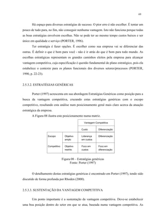 69


       Há espaço para diversas estratégias de sucesso. O pior erro é não escolher. É tentar um
pouco de tudo para, no fim, não conseguir nenhuma vantagem. Isto não funciona porque todas
as boas estratégias envolvem escolhas. Não se pode ter ao mesmo tempo custos baixos e ser
único em qualidade e serviço (PORTER, 1996).
       Ter estratégia é fazer opções. É escolher como sua empresa vai se diferenciar das
outras. É definir o que é bom para você - não é ir atrás do que é bom para todo mundo. As
escolhas estratégicas representam os grandes caminhos eleitos pela empresa para alcançar
vantagem competitiva, cuja especificação é questão fundamental do plano estratégico, pois ela
estabelece o contexto para os planos funcionais dos diversos setores/processos (PORTER,
1990, p. 22-23).


2.5.3.2. ESTRATÉGIAS GENÉRICAS

       Porter (1997) acrescenta em sua abordagem Estratégias Genéricas como posição para a
busca da vantagem competitiva, cruzando estas estratégias genéricas com o escopo
competitivo, resultando esta análise num posicionamento geral mais claro acerca da atuação
estratégica da empresa.
       A Figura 08 ilustra este posicionamento numa matriz.

                                                  Vantagem Competitiva

                                                Custo         Diferenciação

                   Escopo          Objetivo     Liderança     Diferenciação
                                   amplo        em custos

                   Competitivo     Objetivo     Foco em       Foco em
                                   restrito     custos        diferenciação



                                 Figura 08 – Estratégias genéricas
                                       Fonte: Porter (1997)


       O detalhamento destas estratégias genéricas é encontrado em Porter (1997), tendo sido
discutido de forma profunda por Rhoden (2000).


2.5.3.3. SUSTENTAÇÃO DA VANTAGEM COMPETITIVA

       Um ponto importante é a sustentação da vantagem competitiva. Deve-se estabelecer
uma boa posição dentro do setor em que se atua, baseada numa vantagem competitiva. As
 