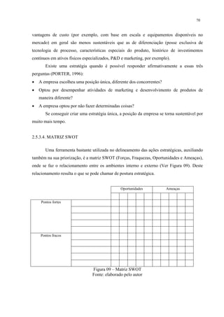 70


vantagens de custo (por exemplo, com base em escala e equipamentos disponíveis no
mercado) em geral são menos sustentáveis que as de diferenciação (posse exclusiva de
tecnologia de processo, características especiais do produto, histórico de investimentos
contínuos em ativos físicos especializados, P&D e marketing, por exemplo).
       Existe uma estratégia quando é possível responder afirmativamente a essas três
perguntas (PORTER, 1996):
•   A empresa escolheu uma posição única, diferente dos concorrentes?
•   Optou por desempenhar atividades de marketing e desenvolvimento de produtos de
    maneira diferente?
•   A empresa optou por não fazer determinadas coisas?
       Se conseguir criar uma estratégia única, a posição da empresa se torna sustentável por
muito mais tempo.


2.5.3.4. MATRIZ SWOT

       Uma ferramenta bastante utilizada no delineamento das ações estratégicas, auxiliando
também na sua priorização, é a matriz SWOT (Forças, Fraquezas, Oportunidades e Ameaças),
onde se faz o relacionamento entre os ambientes interno e externo (Ver Figura 09). Deste
relacionamento resulta o que se pode chamar de postura estratégica.


                                                Oportunidades           Ameaças


     Pontos fortes




     Pontos fracos




                                 Figura 09 – Matriz SWOT
                                 Fonte: elaborado pelo autor
 