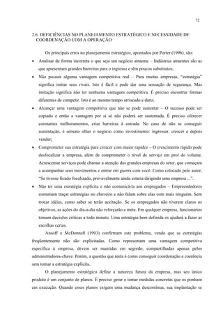 72


2.6. DEFICIÊNCIAS NO PLANEJAMENTO ESTRATÉGICO E NECESSIDADE DE
  COORDENAÇÃO COM A OPERAÇÃO

       Os principais erros no planejamento estratégico, apontados por Porter (1996), são:
•   Analisar de forma incorreta o que seja um negócio atraente – Indústrias atraentes são as
    que apresentam grandes barreiras para o ingresso e têm poucos substitutos;
•   Não possuir alguma vantagem competitiva real – Para muitas empresas, “estratégia”
    significa imitar seus rivais. Isto é fácil e pode dar uma sensação de segurança. Mas
    imitação significa não ter nenhuma vantagem competitiva. É preciso encontrar formas
    diferentes de competir. Isto é ao mesmo tempo arriscado e duro;
•   Alcançar uma vantagem competitiva que não se pode sustentar – O sucesso pode ser
    copiado e então a vantagem por si só não poderá ser sustentada. É preciso oferecer
    constantes melhoramentos, criar barreiras à entrada. No caso de não se conseguir
    sustentação, é sensato olhar o negócio como investimento: ingressar, crescer e depois
    vender;
•   Comprometer sua estratégia para crescer com maior rapidez – O crescimento rápido pode
    desfocalizar a empresa, além de comprometer o nível de serviço em prol do volume.
    Acrescentar serviços pode chamar a atenção das grandes empresas do setor, que começam
    a acompanhar seus movimentos e entrar em guerra com você. Como colocado pelo autor,
    “Se tivesse ficado focalizado, provavelmente ainda estaria dirigindo uma empresa ...”.
•   Não ter uma estratégia explícita e não comunicá-la aos empregados – Empreendedores
    costumam traçar estratégias no chuveiro e não falam sobre elas com mais ninguém. Sem
    trocar idéias, como saber se terão aceitação. Se os empregados não tiverem claros os
    objetivos, as ações do dia-a-dia não reforçarão a meta. Em qualquer empresa, funcionários
    tomam decisões críticas a todo minuto. Uma estratégia bem definida os ajudará a fazer as
    escolhas certas.
       Ansoff e McDonnell (1993) confirmam este problema, vendo que as estratégias
freqüentemente não são explicitadas. Como representam uma vantagem competitiva
específica à empresa, devem ser mantidas em segredo, compartilhadas apenas pelos
administradores-chave. Porém, a questão que resta é como conseguir coordenação e coerência
sem tornar a estratégia explícita.
       O planejamento estratégico define a natureza futura da empresa, mas seu único
produto é um conjunto de planos. É preciso gerar e tomar medidas concretas que os ponham
em execução. Quando esses planos exigem uma mudança descontínua, sua implantação se
 