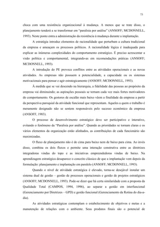 73


choca com uma resistência organizacional à mudança. A menos que se trate disso, o
planejamento tenderá a se transformar em “paralisia por análise” (ANSOFF; MCDONNELL,
1993). Neste ponto entra a administração da resistência à mudança durante a implantação.
        A estratégia introduz elementos de racionalidade que perturbam a cultura tradicional
da empresa e ameaçam os processos políticos. A racionalidade lógica é inadequada para
explicar as inúmeras complexidades do comportamento estratégico. É preciso acrescentar a
visão política e comportamental, integrando-as em recomendações práticas (ANSOFF;
MCDONNELL, 1993).
        A introdução do PE provoca conflitos entre as atividades operacionais e as novas
atividades. As empresas não possuem a potencialidade, a capacidade ou os sistemas
motivacionais para pensar e agir estrategicamente (ANSOFF; MCDONNELL, 1993).
        À medida que se vai descendo na hierarquia, a fidelidade das pessoas ao propósito da
empresa vai diminuindo; as aspirações pessoais se tornam cada vez mais fortes motivadores
do comportamento. Os gestores de escalão mais baixo vêem a finalidade da empresa a partir
da perspectiva paroquial da atividade funcional que representam. Aqueles a quem o trabalho é
meramente designado não se sentem responsáveis pelo sucesso econômico da empresa
(ANSOFF, 1983).
        O processo de desenvolvimento estratégico deve ser participativo e interativo,
evitando o fenômeno da “Paralisia por análise”. Quando as prioridades se tornam claras e os
vários elementos da organização estão alinhados, as contribuições de cada funcionário são
maximizadas.
        O fluxo de planejamento não é de cima para baixo nem de baixo para cima. Ao invés
disso, combina os dois fluxos e permite uma interação construtiva entre as diretrizes
integradoras vindas do topo e as iniciativas empreendedoras vindas de baixo. Na
aprendizagem estratégica desaparece o conceito clássico de que a implantação vem depois da
formulação: planejamento e implantação em paralelo (ANSOFF; MCDONNELL, 1993).
        Quando o nível de atividade estratégica é elevado, torna-se desejável instalar um
sistema dual de gestão – gestão de processos operacionais e gestão de projetos estratégicos
(ANSOFF; MCDONNELL, 1993). Pode-se dizer que há certa similaridade com a proposta da
Qualidade Total (CAMPOS, 1994, 1996), ao separar a gestão em interfuncional
(Gerenciamento por Diretrizes – GPD) e gestão funcional (Gerenciamento da Rotina do dia-a-
dia).
        As atividades estratégicas contemplam o estabelecimento de objetivos e metas e a
manutenção de relações com o ambiente. Seus produtos finais são o potencial de
 