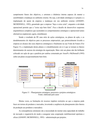 74


cumprimento futuro dos objetivos, e estrutura e dinâmica interna capazes de manter a
sensibilidade a mudanças no ambiente externo. Ou seja, a atividade estratégica é o projeto e a
implantação do ajuste da empresa a mudanças em seu ambiente externo (ANSOFF;
MCDONNELL, 1993), garantindo que a empresa “faça a coisa certa”, enquanto a atividade
operacional permite que a “coisa seja bem feita”. Fica o desafio de desenvolver esquemas
arquitetônicos complexos que acomodem os comportamentos estratégico e operacional (antes
alternativas seqüenciais; agora, simultâneas).
       Sendo o resultado do PE uma série de ações estratégicas, ou planos de ação, e os
desdobramentos de objetivos para os processos empresariais, que potencialmente levarão a
empresa ao alcance dos seus objetivos estratégicos e finalmente na sua Visão de Futuro (Ver
Figura 11), a implantação destes planos e o desdobramento em si é que se tornam os fatores
determinantes do sucesso da estratégia da organização. Mais vale um plano não tão brilhante
colocado em ação do que a paralisia por análise comentada por Ansoff e McDonnell (1993)
sobre um plano excepcionalmente bem feito.


                                                                      PROJETOS
                                            PLANEJAMENTO
                                                PLANO
                                                                    ESTRATÉGICOS
                                             ESTRATÉGICO
                                             ESTRATÉGICO
       PROCESSOS
                                                                     PROJETO A

                                                                     PROJETO B
          PROCESSO A

          PROCESSO B
                                                                     PROJETO C    5
                                                                     PROJETO D
          PROCESSO C       INDICADORES
                                               PLANO                              W
                                            ESTRATÉGICO              PROJETO E
          PROCESSO D                                                              2
                                                                        .
          PROCESSO E
                                                                        .
                                                                                  H
                                                                        .

                                                                     PROJETO n
                                             ORÇAMENTO


           Figura 11 – Planejamento estratégico, processos e projetos estratégicos
                               Fonte: elaborado pelo autor


       Muitas vezes, as limitações de recursos impõem restrições ao que a empresa pode
fazer em termos de produtos e mercados, invertendo a seqüência de planejamento (dos fatores
de produção aos produtos e mercados).
       As conseqüências estruturais são a necessidade de montar uma capacidade de trabalho
de inovação e organizá-la de modo a assegurar uma cooperação multifuncional oportuna e
eficaz (ANSOFF; MCDONNELL, 1993) – administração por projetos.
 