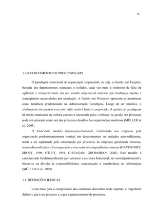 76




3. GERENCIAMENTO DE PROCESSOS (GP)

        O paradigma tradicional de organização empresarial, ou seja, a Gestão por Funções,
baseada em departamentos estanques e isolados, cada vez mais é sinônimo de falta de
agilidade e competitividade em um mundo empresarial marcado por mudanças rápidas e
conseqüentes necessidades por adaptação. A Gestão por Processos apresenta-se atualmente
como tendência predominante na Administração Estratégica. Longe de ser intuitivo, o
alinhamento da empresa com esta visão ainda é lento e complicado. A quebra de paradigmas
há muito enraizados na cultura executiva necessária para o enfoque na gestão por processos
pode ser encarado como um dos principais desafios das organizações modernas (MÜLLER et
al., 2003).
        O tradicional modelo hierárquico-funcional, evidenciado nas empresas pela
organização predominantemente vertical em departamentos ou unidades auto-suficientes,
tende a ser suplantado pela estruturação por processos de empresas geralmente menores,
menos diversificadas e hierarquizadas e com mais interdependências internas (DAVENPORT;
SHORT, 1990, OTLEY, 1994, O´REAGAN; GHOBADIAN, 2002). Este modelo é
caracterizado fundamentalmente por valorizar a estrutura horizontal, ser interdepartamental e
basear-se na divisão de responsabilidades, comunicação e transferência de informações
(MÜLLER et al., 2003).


3.1. DEFINIÇÕES BÁSICAS

        Como base para a compreensão dos conteúdos discutidos neste capítulo, é importante
definir o que é um processo e o que é gerenciamento de processos.
 