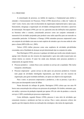 77


3.1.1. PROCESSO

       A conceituação de processo, no âmbito de negócios, é fundamental para definir e
entender o Gerenciamento de Processos. Porter (1990) desenvolveu a idéia de “cadeia de
valor” (value chain), uma visão revolucionária da organização empresarial para a época que,
basicamente, desagrega a organização em atividades estrategicamente relevantes e passíveis
de mensuração. Davenport (1994), por sua vez, apresenta uma das definições mais populares
na literatura sobre o assunto, conceituando processo como um conjunto estruturado e
mensurável de atividades projetadas para produzir uma saída específica para um mercado ou
consumidor particular. Já Hammer e Champy (1994) entendem processo empresarial como
um conjunto de atividades com uma ou mais espécies de entrada e que cria uma saída de valor
para o cliente (MÜLLER et al., 2003).
       Talwar (1993) define processo como uma seqüência de atividades pré-definidas
executadas com a finalidade de alcançar um pré-determinado tipo ou conjunto de saídas.
       Para Harrington (1993), processo é qualquer atividade que recebe uma entrada (input),
agrega valor (fazendo uso dos recursos da organização) e gera uma saída (output) para um
cliente interno ou externo. O autor faz ainda uma distinção entre processo produtivo e
empresarial, da seguinte forma:
•   Processo produtivo – contato físico com o produto ou serviço até a expedição. Não inclui
    transporte e distribuição;
•   Processo empresarial – geram serviço ou dão apoio aos processos produtivos. Consiste
    num grupo de atividades interligadas logicamente, que fazem uso dos recursos da
    organização, para gerar resultados definidos, em apoio aos objetivos da organização.
       Para o autor, os processos empresariais e produtivos, e não as pessoas, é que são a
chave para um desempenho isento de falhas.
       Numa discussão de enfoque de gestão, Harrington (1993) coloca que nos anos 80
houve uma concentração dos esforços nos processos de produção. Ele lembra, entretanto, que,
em média, o processo de produção responde por apenas 10% do valor do produto e a área de
serviços é 100% constituída por processos empresariais.
       Como definição, segundo Hronec (1994), processo é uma série de atividades que
consomem recursos e produzem um bem ou serviço. Para o autor, processos críticos são
aqueles que têm impactos diretos na realização das estratégias e das metas da organização.
 