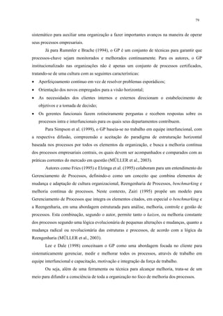 79


sistemático para auxiliar uma organização a fazer importantes avanços na maneira de operar
seus processos empresariais.
       Já para Rummler e Brache (1994), o GP é um conjunto de técnicas para garantir que
processos-chave sejam monitorados e melhorados continuamente. Para os autores, o GP
institucionalizado nas organizações não é apenas um conjunto de processos certificados,
tratando-se de uma cultura com as seguintes características:
•   Aperfeiçoamento contínuo em vez de resolver problemas esporádicos;
•   Orientação dos novos empregados para a visão horizontal;
•   As necessidades dos clientes internos e externos direcionam o estabelecimento de
    objetivos e a tomada de decisão;
•   Os gerentes funcionais fazem rotineiramente perguntas e recebem respostas sobre os
    processos intra e interfuncionais para os quais seus departamentos contribuem.
       Para Simpson et al. (1999), o GP baseia-se no trabalho em equipe interfuncional, com
a respectiva difusão, compreensão e aceitação do paradigma de estruturação horizontal
baseada nos processos por todos os elementos da organização, e busca a melhoria contínua
dos processos empresariais centrais, os quais devem ser acompanhados e comparados com as
práticas correntes do mercado em questão (MÜLLER et al., 2003).
       Autores como Fries (1995) e Elzinga et al. (1995) colaboram para um entendimento do
Gerenciamento de Processos, definindo-o como um conceito que combina elementos de
mudança e adaptação de cultura organizacional, Reengenharia de Processos, benchmarking e
melhoria contínua de processos. Neste contexto, Zairi (1995) propõe um modelo para
Gerenciamento de Processos que integra os elementos citados, em especial o benchmarking e
a Reengenharia, em uma abordagem estruturada para análise, melhoria, controle e gestão de
processos. Esta combinação, segundo o autor, permite tanto o kaizen, ou melhoria constante
dos processos segundo uma lógica evolucionária de pequenas alterações e mudanças, quanto a
mudança radical ou revolucionária das estruturas e processos, de acordo com a lógica da
Reengenharia (MÜLLER et al., 2003).
       Lee e Dale (1998) conceituam o GP como uma abordagem focada no cliente para
sistematicamente gerenciar, medir e melhorar todos os processos, através de trabalho em
equipe interfuncional e capacitação, motivação e integração da força de trabalho.
       Ou seja, além de uma ferramenta ou técnica para alcançar melhoria, trata-se de um
meio para difundir a consciência de toda a organização no foco de melhoria dos processos.
 