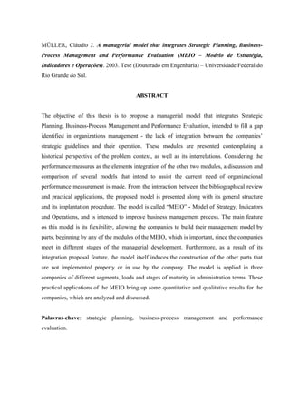 MÜLLER, Cláudio J. A managerial model that integrates Strategic Planning, Business-
Process Management and Performance Evaluation (MEIO – Modelo de Estratégia,
Indicadores e Operações). 2003. Tese (Doutorado em Engenharia) – Universidade Federal do
Rio Grande do Sul.


                                        ABSTRACT


The objective of this thesis is to propose a managerial model that integrates Strategic
Planning, Business-Process Management and Performance Evaluation, intended to fill a gap
identified in organizations management - the lack of integration between the companies’
strategic guidelines and their operation. These modules are presented contemplating a
historical perspective of the problem context, as well as its interrelations. Considering the
performance measures as the elements integration of the other two modules, a discussion and
comparison of several models that intend to assist the current need of organizacional
performance measurement is made. From the interaction between the bibliographical review
and practical applications, the proposed model is presented along with its general structure
and its implantation procedure. The model is called “MEIO” - Model of Strategy, Indicators
and Operations, and is intended to improve business management process. The main feature
os this model is its flexibility, allowing the companies to build their management model by
parts, beginning by any of the modules of the MEIO, which is important, since the companies
meet in different stages of the managerial development. Furthermore, as a result of its
integration proposal feature, the model itself induces the construction of the other parts that
are not implemented properly or in use by the company. The model is applied in three
companies of different segments, loads and stages of maturity in administration terms. These
practical applications of the MEIO bring up some quantitative and qualitative results for the
companies, which are analyzed and discussed.


Palavras-chave: strategic planning, business-process management and performance
evaluation.
 