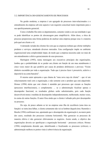 80


3.2. IMPORTÂNCIA DO GERENCIAMENTO DE PROCESSOS

       Na gestão moderna, a empresa é um agregado de processos inter-relacionados e o
entendimento da empresa sob este aspecto é um requisito conceitual muito importante para o
seu aperfeiçoamento gerencial.
       Como o trabalho flui entre os departamentos, somente vendo-o em sua totalidade é que
se pode identificar os pontos de alavancagem para simplificá-lo. Além disso, a ótica de
processo proporciona uma forma poderosa de analisar uma empresa porque essa é a maneira
pela qual um cliente a vê.
       A demanda variada dos clientes faz com que as empresas tenham que ofertar múltiplos
produtos e serviços, atendendo diversos mercados. Esta configuração impõe no ambiente
organizacional uma complexidade ímpar, de modo que a empresa necessita cada vez mais de
um entendimento e efetivo gerenciamento de seus processos.
       Harrington (1993), numa mensagem aos executivos principais das organizações,
lembra que a probabilidade de se perder um cliente em função de um mau atendimento é
cinco vezes maior do que perdê-lo por causa de produtos defeituosos e provoca: “Existe
dinheiro escondido por toda a organização. Tudo que é preciso fazer é procurá-lo, achá-lo e
depositá-lo na conta bancária”.
       O mesmo autor apresenta o que chama de “uma nova raça de cliente” – que vê um
relacionamento total com a organização, e não somente com o produto que está adquirindo.
Hronec (1994) alerta que este cliente é atendido por processos que cruzam as funções
(processos interfuncionais), e complementa: ... se a administração focalizar apenas o
desempenho funcional, os resultados globais serão subotimizados, pois cada função
desenvolverá metas e medidas de desempenho independentemente, melhorando, muitas vezes,
às custas de outras funções. O autor frisa ainda que o cliente é afetado pelo pior desempenho
no processo.
       Ou seja, de pouco adianta se ter na empresa uma ilha de excelência (uma área ou
função): se outra área falhar, o cliente certamente não vai se lembrar daquela área. Rummler e
Brache (1994) confirmam isso, apontando que o desempenho da organização é, na maior parte
dos casos, resultado dos processos (sistema horizontal). Não gerenciar os processos de
maneira efetiva é não gerenciar efetivamente os negócios. Assim sendo, o objetivo das
organizações deveria ser aperfeiçoar a organização horizontal – processos críticos. Hronec
(1994) complementa dizendo que, identificando e focalizando os processos (críticos), a
administração melhora os pontos vitais à sobrevivência da organização.
 