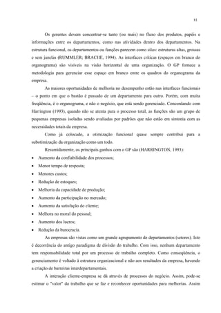 81


       Os gerentes devem concentrar-se tanto (ou mais) no fluxo dos produtos, papéis e
informações entre os departamentos, como nas atividades dentro dos departamentos. Na
estrutura funcional, os departamentos ou funções parecem como silos: estruturas altas, grossas
e sem janelas (RUMMLER; BRACHE, 1994). As interfaces críticas (espaços em branco do
organograma) são visíveis na visão horizontal de uma organização. O GP fornece a
metodologia para gerenciar esse espaço em branco entre os quadros do organograma da
empresa.
       As maiores oportunidades de melhoria no desempenho estão nas interfaces funcionais
– o ponto em que o bastão é passado de um departamento para outro. Porém, com muita
freqüência, é o organograma, e não o negócio, que está sendo gerenciado. Concordando com
Harrington (1993), quando não se atenta para o processo total, as funções são um grupo de
pequenas empresas isoladas sendo avaliadas por padrões que não estão em sintonia com as
necessidades totais da empresa.
       Como já colocado, a otimização funcional quase sempre contribui para a
subotimização da organização como um todo.
       Resumidamente, os principais ganhos com o GP são (HARRINGTON, 1993):
•   Aumento da confiabilidade dos processos;
•   Menor tempo de resposta;
•   Menores custos;
•   Redução de estoques;
•   Melhoria da capacidade de produção;
•   Aumento da participação no mercado;
•   Aumento da satisfação do cliente;
•   Melhora no moral do pessoal;
•   Aumento dos lucros;
•   Redução da burocracia.
       As empresas são vistas como um grande agrupamento de departamentos (setores). Isto
é decorrência do antigo paradigma de divisão do trabalho. Com isso, nenhum departamento
tem responsabilidade total por um processo de trabalho completo. Como conseqüência, o
gerenciamento é voltado à estrutura organizacional e não aos resultados da empresa, havendo
a criação de barreiras interdepartamentais.
       A interação cliente-empresa se dá através de processos do negócio. Assim, pode-se
estimar o "valor" do trabalho que se faz e reconhecer oportunidades para melhorias. Assim
 
