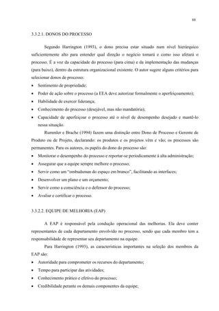 88


3.3.2.1. DONOS DO PROCESSO

       Segundo Harrington (1993), o dono precisa estar situado num nível hierárquico
suficientemente alto para entender qual direção o negócio tomará e como isso afetará o
processo. É a voz da capacidade do processo (para cima) e da implementação das mudanças
(para baixo), dentro da estrutura organizacional existente. O autor sugere alguns critérios para
selecionar donos de processo:
•   Sentimento de propriedade;
•   Poder de ação sobre o processo (a EEA deve autorizar formalmente o aperfeiçoamento);
•   Habilidade de exercer liderança;
•   Conhecimento do processo (desejável, mas não mandatória);
•   Capacidade de aperfeiçoar o processo até o nível de desempenho desejado e mantê-lo
    nessa situação.
       Rummler e Brache (1994) fazem uma distinção entre Dono de Processo e Gerente de
Produto ou de Projeto, declarando: os produtos e os projetos vêm e vão; os processos são
permanentes. Para os autores, os papéis do dono do processo são:
•   Monitorar o desempenho do processo e reportar-se periodicamente à alta administração;
•   Assegurar que a equipe sempre melhore o processo;
•   Servir como um “ombudsman do espaço em branco”, facilitando as interfaces;
•   Desenvolver um plano e um orçamento;
•   Servir como a consciência e o defensor do processo;
•   Avaliar e certificar o processo.


3.3.2.2. EQUIPE DE MELHORIA (EAP)

       A EAP é responsável pela condução operacional das melhorias. Ela deve conter
representantes de cada departamento envolvido no processo, sendo que cada membro tem a
responsabilidade de representar seu departamento na equipe.
       Para Harrington (1993), as características importantes na seleção dos membros da
EAP são:
•   Autoridade para comprometer os recursos do departamento;
•   Tempo para participar das atividades;
•   Conhecimento prático e efetivo do processo;
•   Credibilidade perante os demais componentes da equipe;
 