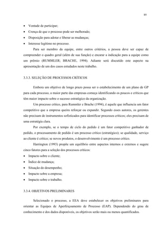 89



•   Vontade de participar;
•   Crença de que o processo pode ser melhorado;
•   Disposição para adotar e liberar as mudanças;
•   Interesse legítimo no processo.
       Para ser membro da equipe, entre outros critérios, a pessoa deve ser capaz de
compreender o quadro geral (além de sua função) e encarar a indicação para a equipe como
um prêmio (RUMMLER; BRACHE, 1994). Adiante será discutido este aspecto na
apresentação de um dos casos estudados neste trabalho.


3.3.3. SELEÇÃO DE PROCESSOS CRÍTICOS

       Embora um objetivo de longo prazo possa ser o estabelecimento de um plano de GP
para cada processo, a maior parte das empresas começa identificando os poucos e críticos que
têm maior impacto sobre o sucesso estratégico da organização.
       Um processo crítico, para Rummler e Brache (1994), é aquele que influencia um fator
competitivo que a empresa queira reforçar ou expandir. Segundo esses autores, os gerentes
não precisam de instrumentos sofisticados para identificar processos críticos; eles precisam de
uma estratégia clara.
       Por exemplo, se o tempo de ciclo do pedido é um fator competitivo ganhador de
pedido, o processamento de pedido é um processo crítico (estratégico); se qualidade, serviço
ao cliente é crítico; se novos produtos, o desenvolvimento é um processo crítico.
       Harrington (1993) propõe um equilíbrio entre aspectos internos e externos e sugere
cinco fatores para a seleção dos processos críticos:
•   Impacto sobre o cliente;
•   Índice de mudança;
•   Situação do desempenho;
•   Impacto sobre a empresa;
•   Impacto sobre o trabalho.


3.3.4. OBJETIVOS PRELIMINARES

       Selecionado o processo, a EEA deve estabelecer os objetivos preliminares para
orientar as Equipes de Aperfeiçoamento de Processo (EAP). Dependendo do grau de
conhecimento e dos dados disponíveis, os objetivos serão mais ou menos quantificados.
 