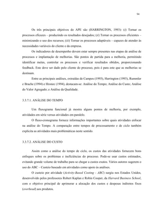 94




       Os três principais objetivos do APE são (HARRINGTON, 1993): (i) Tornar os
processos eficazes – produzindo os resultados desejados; (ii) Tornar os processos eficientes –
minimizando o uso dos recursos; (iii) Tornar os processos adaptáveis – capazes de atender às
necessidades variáveis do cliente e da empresa.
       Os indicadores de desempenho devem estar sempre presentes nas etapas de análise de
processos e implantação de melhorias. São pontos de partida para a melhoria, permitindo
identificar metas, controlar os processos e verificar resultados obtidos, proporcionando
feedback. Este deve ser dado pelo cliente do processo, pois é para este que as melhorias se
destinam.
       Entre as principais análises, extraídas de Campos (1993), Harrington (1993), Rummler
e Brache (1994) e Hronec (1994), destacam-se: Análise do Tempo; Análise do Custo; Análise
do Valor Agregado; e Análise da Qualidade.


3.3.7.1. ANÁLISE DO TEMPO

       Um fluxograma funcional já mostra alguns pontos de melhoria, por exemplo,
atividades em série versus atividades em paralelo.
       O fluxo-cronograma fornece informações importantes sobre quais atividades enfocar
na análise do Tempo. A comparação entre tempos de processamento e de ciclo também
explicita as atividades mais problemáticas neste sentido.


3.3.7.2. ANÁLISE DO CUSTO

       Assim como a análise do tempo de ciclo, os custos das atividades fornecem bons
enfoques sobre os problemas e ineficiências do processo. Pode-se usar custos estimados,
evitando grande volume de trabalho para se chegar a custos exatos. Vários autores sugerem o
uso do ABC – Custeio baseado em atividades como apoio às análises.
       O custeio por atividade (Activity-Based Costing - ABC) surgiu nos Estados Unidos,
desenvolvido pelos professores Robert Kaplan e Robin Cooper, da Harvard Business School,
com o objetivo principal de aprimorar a alocação dos custos e despesas indiretos fixos
(overhead) aos produtos.
 