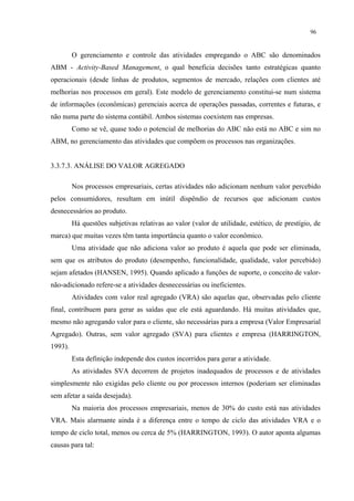 96


         O gerenciamento e controle das atividades empregando o ABC são denominados
ABM - Activity-Based Management, o qual beneficia decisões tanto estratégicas quanto
operacionais (desde linhas de produtos, segmentos de mercado, relações com clientes até
melhorias nos processos em geral). Este modelo de gerenciamento constitui-se num sistema
de informações (econômicas) gerenciais acerca de operações passadas, correntes e futuras, e
não numa parte do sistema contábil. Ambos sistemas coexistem nas empresas.
         Como se vê, quase todo o potencial de melhorias do ABC não está no ABC e sim no
ABM, no gerenciamento das atividades que compõem os processos nas organizações.


3.3.7.3. ANÁLISE DO VALOR AGREGADO

         Nos processos empresariais, certas atividades não adicionam nenhum valor percebido
pelos consumidores, resultam em inútil dispêndio de recursos que adicionam custos
desnecessários ao produto.
         Há questões subjetivas relativas ao valor (valor de utilidade, estético, de prestígio, de
marca) que muitas vezes têm tanta importância quanto o valor econômico.
         Uma atividade que não adiciona valor ao produto é aquela que pode ser eliminada,
sem que os atributos do produto (desempenho, funcionalidade, qualidade, valor percebido)
sejam afetados (HANSEN, 1995). Quando aplicado a funções de suporte, o conceito de valor-
não-adicionado refere-se a atividades desnecessárias ou ineficientes.
         Atividades com valor real agregado (VRA) são aquelas que, observadas pelo cliente
final, contribuem para gerar as saídas que ele está aguardando. Há muitas atividades que,
mesmo não agregando valor para o cliente, são necessárias para a empresa (Valor Empresarial
Agregado). Outras, sem valor agregado (SVA) para clientes e empresa (HARRINGTON,
1993).
         Esta definição independe dos custos incorridos para gerar a atividade.
         As atividades SVA decorrem de projetos inadequados de processos e de atividades
simplesmente não exigidas pelo cliente ou por processos internos (poderiam ser eliminadas
sem afetar a saída desejada).
         Na maioria dos processos empresariais, menos de 30% do custo está nas atividades
VRA. Mais alarmante ainda é a diferença entre o tempo de ciclo das atividades VRA e o
tempo de ciclo total, menos ou cerca de 5% (HARRINGTON, 1993). O autor aponta algumas
causas para tal:
 