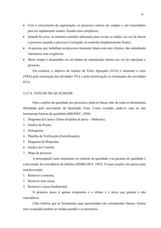 97



•   Com o crescimento da organização, os processos entram em colapso e são remendados
    para ser rapidamente usados, ficando mais complexos;
•   Quando há erros, se instalam controles adicionais para revisar as saídas, em vez de alterar
    o processo (quando o processo é corrigido, os controles freqüentemente ficam);
•   As pessoas que trabalham no processo raramente falam com seus clientes, não entendendo
    claramente suas exigências;
•   Muito tempo é despendido em atividades de manutenção interna em vez de reprojetar o
    processo.
       Em essência, o objetivo da Análise do Valor Agregado (AVA) é aumentar o valor
(VRA) pela otimização das atividades VEA e pela minimização ou eliminação das atividades
SVA.


3.3.7.4. ANÁLISE DA QUALIDADE

       Para a análise da qualidade dos processos, pode-se lançar mão de todas as ferramentas
difundidas pelo movimento da Qualidade Total. Como exemplo, pode-se citar as sete
ferramentas básicas da qualidade (HRONEC, 1994):
1. Diagrama de Causa e Efeito (Espinha de peixe – Ishikawa);
2. Gráfico de Pareto;
3. Histograma;
4. Planilha de Verificação (Estratificação);
5. Diagrama de Dispersão;
6. Gráfico de Controle;
7. Mapa de processo.
       A preocupação mais importante no controle de qualidade e na garantia de qualidade é
a prevenção da reincidência de defeitos (ISHIKAWA, 1993). O autor propõe três passos para
esta prevenção:
1. Remover o sintoma;
2. Remover uma causa;
3. Remover a causa fundamental.
       O primeiro passo é apenas temporário e o último é o único que garante a não
reincidência.
       Cabe lembrar que as ferramentas aqui apresentadas são consideradas básicas. Outras
mais avançadas podem ser usadas quando e se necessário.
 
