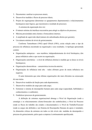 99


3. Documentar e analisar os processos atuais;
4. Desenvolver medidas e fluxos de processo ideais;
5. Projeto do organograma (determinar os agrupamentos departamentais e relacionamentos
    hierárquicos mais lógicos, que maximizem o resultado do processo).
       A estrutura da organização deve ter:
•   O número mínimo de interfaces necessárias para atingir os objetivos do processo;
•   Máxima proximidade entre clientes e fornecedores internos;
•   A amplitude de supervisão ideal (número de subordinados diretos por gerente);
•   Um número mínimo de níveis de gerenciamento.
       Conforme Tannenbaum (1962) apud Ullrich (1981), existe relação entre o tipo de
processo de influência encontrado na organização e seus resultados. A tipologia apresentada
contém:
•   Organizações anárquicas – seus membros, independentemente do nível hierárquico, têm
    pouca influência sobre o que ocorre na organização;
•   Organizações autoritárias – o nível de influência diminui à medida que se desce os níveis
    hierárquicos;
•   Organizações democráticas – característica inversa da anterior;
•   Organizações de influência total alta – todos afirmam gozar de muita influência nos
    negócios.
       O autor demonstra que estas últimas organizações são mais eficientes na consecução
de suas metas.
6. Desenvolver modelos de função para cada departamento;
7. Desenvolver modelos de cargo para cada cargo;
8. Estruturar o sistema de desempenho humano para cada cargo (capacidade, habilidades e
    conhecimentos e o ambiente);
9. Estabelecer processos de gerenciamento.
       A definição de estrutura organizacional abrange o Nível de Organização (onde a
estratégia e os relacionamentos cliente-fornecedor são estabelecidos), o Nível de Processo
(onde os fluxos de trabalho são criados e documentados) e o Nível do Trabalho/Executor
(onde os cargos são definidos e um Sistema de Desempenho Humano de apoio é instalado).
As dimensões críticas da estrutura em todos os três níveis são: medidas do desempenho e
processo de gerenciamento, pelos quais a empresa é continuamente aperfeiçoada.
 