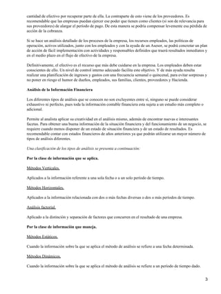 cantidad de efectivo por recuperar parte de ella. La contraparte de esto viene de los proveedores. Es
recomendable que las empresas puedan ejercer ese poder que tienen como clientes (si son de relevancia para
sus proveedores) de alargar el período de pago. De esta manera se podría compensar levemente esa pérdida de
acción de la cobranza.

Si se hace un análisis detallado de los procesos de la empresa, los recursos empleados, las políticas de
operación, activos utilizados, junto con los empleados y con la ayuda de un Asesor, se podrá concretar un plan
de acción de fácil implementación con actividades y responsables definidos que traerá resultados inmediatos y
en el medio plazo en el flujo de efectivo de la empresa.

Definitivamente, el efectivo es el recurso que más debe cuidarse en la empresa. Los empleados deben estar
conscientes de ello. Un nivel de control interno adecuado facilita este objetivo. Y de más ayuda resulta
realizar una planificación de ingresos y gastos con una frecuencia semanal o quincenal, para evitar sorpresas y
no poner en riesgo el humor de dueños, empleados, sus familias, clientes, proveedores y Hacienda.

Análisis de la Información Financiera

Los diferentes tipos de análisis que se conocen no son excluyentes entre sí, ninguno se puede considerar
exhaustivo ni perfecto, pues toda la información contable financiera esta sujeta a un estudio más completo o
adicional.

Permite al analista aplicar su creatividad en el análisis mismo, además de encontrar nuevas e interesantes
facetas. Para obtener una buena información de la situación financiera y del funcionamiento de un negocio, se
requiere cuando menos disponer de un estado de situación financiera y de un estado de resultados. Es
recomendable contar con estados financieros de años anteriores ya que podrán utilizarse un mayor número de
tipos de análisis diferentes.

Una clasificación de los tipos de análisis se presenta a continuación:

Por la clase de información que se aplica.

Métodos Verticales.

Aplicados a la información referente a una sola fecha o a un solo período de tiempo.

Métodos Horizontales.

Aplicados a la información relacionada con dos o más fechas diversas o dos o más períodos de tiempo.

Análisis factorial.

Aplicado a la distinción y separación de factores que concurren en el resultado de una empresa.

Por la clase de información que maneja.

Métodos Estáticos.

Cuando la información sobre la que se aplica el método de análisis se refiere a una fecha determinada.

Métodos Dinámicos.

Cuando la información sobre la que se aplica el método de análisis se refiere a un período de tiempo dado.


                                                                                                               3
 