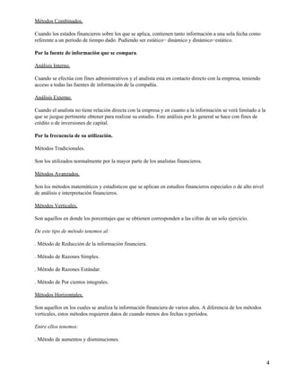 Métodos Combinados.

Cuando los estados financieros sobre los que se aplica, contienen tanto información a una sola fecha como
referente a un período de tiempo dado. Pudiendo ser estático− dinámico y dinámico−estático.

Por la fuente de información que se compara.

Análisis Interno.

Cuando se efectúa con fines administrativos y el analista esta en contacto directo con la empresa, teniendo
acceso a todas las fuentes de información de la compañía.

Análisis Externo.

Cuando el analista no tiene relación directa con la empresa y en cuanto a la información se verá limitado a la
que se juzgue pertinente obtener para realizar su estudio. Este análisis por lo general se hace con fines de
crédito o de inversiones de capital.

Por la frecuencia de su utilización.

Métodos Tradicionales.

Son los utilizados normalmente por la mayor parte de los analistas financieros.

Métodos Avanzados.

Son los métodos matemáticos y estadísticos que se aplican en estudios financieros especiales o de alto nivel
de análisis e interpretación financieros.

Métodos Verticales.

Son aquellos en donde los porcentajes que se obtienen corresponden a las cifras de un solo ejercicio.

De este tipo de método tenemos al:

. Método de Reducción de la información financiera.

. Método de Razones Simples.

. Método de Razones Estándar.

. Método de Por cientos integrales.

Métodos Horizontales.

Son aquellos en los cuales se analiza la información financiera de varios años. A diferencia de los métodos
verticales, estos métodos requieren datos de cuando menos dos fechas o períodos.

Entre ellos tenemos:

. Método de aumentos y disminuciones.



                                                                                                                 4
 