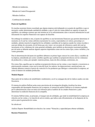 . Método de tendencias.

. Método de Control Presupuestal.

. Métodos Gráficos.

. Combinación de métodos.

Punto de Equilibrio

En muchas ocasiones hemos escuchado que alguna empresa está trabajando en su punto de equilibrio o que es
necesario vender determinada cantidad de unidades y que el valor de ventas deberá ser superior al punto de
equilibrio; sin embargo creemos que este termino no es lo suficientemente claro o encierra información la cual
únicamente los expertos financieros son capaces de descifrar.

Sin embargo la realidad es otra, el punto de equilibrio es una herramienta financiera que permite determinar el
momento en el cual las ventas cubrirán exactamente los costos, expresándose en valores, porcentaje y/o
unidades, además muestra la magnitud de las utilidades o perdidas de la empresa cuando las ventas excedan o
caen por debajo de este punto, de tal forma que este viene e ser un punto de referencia a partir del cual un
incremento en los volúmenes de venta generará utilidades, pero también un decremento ocasionará perdidas,
por tal razón se deberán analizar algunos aspectos importantes como son los costos fijos, costos variables y las
ventas generadas.

Para la determinación del punto de equilibrio debemos en primer lugar conocer los costos fijos y variables de
la empresa; entendiendo por costos variables aquellos que cambian en proporción directa con los volúmenes
de producción y ventas, por ejemplo: materias primas, mano de obra a destajo, comisiones, etc.

Por costos fijos, aquellos que no cambian en proporción directa con las ventas y cuyo importe y recurrencia es
prácticamente constante, como son la renta del local, los salarios, las depreciaciones, amortizaciones, etc.
Además debemos conocer el precio de venta de él o los productos que fabrique o comercialice la empresa, así
como el número de unidades producidas.

Modelo Dupont

Hace parte de los índices de rentabilidad o rendimiento y en él se conjugan dos de los índices usados con más
frecuencia.

El sistema de análisis DuPont actúa como una técnica de investigación dirigida a localizar las áreas
responsables del desempeño financiero de la empresa; el sistema de análisis DuPont es el sistema empleado
por la administración como un marco de referencia para el análisis de los estados financieros y para
determinar la condición financiera de la compañía.

El sistema DuPont reúne, en principio, el margen neto de utilidades, que mide la rentabilidad de la empresa en
relación con las ventas, y la rotación de activos totales, que indica cuán eficientemente se ha dispuesto de los
activos para la generación de ventas.

Se calcula así:

Análisis Dupont: Rentabilidad con relación a las ventas * Rotación y capacidad para obtener utilidades.

Razones Financieras



                                                                                                                5
 