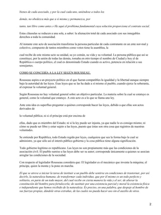 bienes de cada asociado, y por la cual cada uno, uniéndose a todos los
demás, no obedezca más que a sí mismo y permanezca, por
tanto, tan libre como antes.» He aquí el problema fundamental cuya solución proporciona el contrato social.
Estas cláusulas se reducen a una sola, a saber: la alienación total de cada asociado con sus innegables
derechos a toda la comunidad.
Al instante este acto de asociación transforma la persona particular de cada contratante en un ente nor-mal y
colectivo, compuesto de tantos miembros como votos tiene la asamblea, la
cual recibe de este mismo acto su unidad, su yo común, su vida y su voluntad. La persona pública que así se
constituye, por la unión de todas las demás, tomaba en otro tiempo el nombre de Ciudad y hoy el de
República o cuerpo político, el cual es denominado Estado cuando es activo, potencia en relación a sus
semejantes.
COMO SE CONCEBÍA A LA LEY SEGÚN ROUSSEAU.
Rousseau aspira a un proyecto político en el que fueran compatibles la igualdad y la libertad aunque siempre
bajo la autoridad de las leyes. Esas leyes que se las ha dado a sí mismo el pueblo, cuando ejerce la soberanía,
al expresar la voluntad general.
Según Rousseau no hay voluntad general sobre un objetivo particular. La materia sobre la cual se estatuye es
general, como la voluntad que estatuye. A este acto es a lo que se llama una ley.
Ante esta idea es superfluo preguntar a quiénes corresponde hacer las leyes, debido a que ellas son actos
derivados de
la voluntad pública; ni si el príncipe está por encima de
ellas, dado que es miembro del Estado; ni si la ley puede ser injusta, ya que nadie lo es consigo mismo; ni
cómo se puede ser libre y estar sujeto a las leyes, puesto que éstas son otra cosa que registros de nuestras
voluntades.
Se entiende por República, todo Estado regido por leyes, cualquiera que sea la forma bajo la cual se
administre, ya que sólo así el interés público gobierna y la cosa pública tiene alguna significación.
Todo gobierno legítimo es republicano. Las leyes no son propiamente más que las condiciones de la
asociación civil. El pueblo sumiso a las leyes debe ser su autor; corresponde únicamente a quienes se asocian
arreglar las condiciones de la sociedad.
Con respecto al legislador Rousseau considera que: El legislador es el mecánico que inventa la máquina; el
príncipe, quien la monta y la pone en marcha.
El que se atreve a iniciar la tarea de instituir a un pueblo debe sentirse en condiciones de trastornar, por así
decirlo, la naturaleza humana; de transformar cada individuo, que por él mismo es un todo perfecto y
solitario, en parte de un todo mayor, del cual recibe en cierta manera la vida y el ser; de alterar la
constitución del hombre para fortalecerla; de sustituir por una existencia parcial y moral la existencia física
e independiente que hemos recibido de la naturaleza. Es preciso, en una palabra, que despoje al hombre de
sus fuerzas propias, dándole otras extrañas, de las cuales no pueda hacer uso sin el auxilio de otros.
2
 