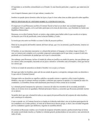 El legislador es un hombre extraordinario en el Estado. Es una función particular y superior, que nada tiene de
común
con el imperio humano, pues sí el que ordena y manda a los
hombres no puede ejercer dominio sobre las leyes, el que lo tiene sobre éstas no debe ejercerlo sobre aquéllos.
BREVE SÍNTESIS DE SU CRITERIO SOBRE EL CONTRATO SOCIAL.
El origen por el cual Rousseau escribió el Contrato Social se basó en un ideal: una sociedad integrada por
ciudadanos libres e iguales, en la cual todos participan en la toma de decisiones, cuya finalidad era fundar una
República Democrática.
Rousseau, en su obra Contrato Social, se remite a algo utópico para hablar sobre lo que sucede en su época,
sin hacerlo con el fin de justificarla, como la hacían Hobbes y Locke.
La teoría que este autor nos brinda va a tener le idea de proyecto político.
Parte de la concepción del hombre natural, del buen salvaje, que vive en armonía y pacíficamente, inmerso en
la sociedad.
El hombre, en sus relaciones necesarias va a desarrollar primero el lenguaje y la cultura; luego el dinero. Y
una vez inmerso por completo en la sociedad, empezará a preocuparse por lo que tiene y a querer lo del otro,
perdiendo así el sentimiento de piedad que era lo que lo caracterizaba.
Sin embargo, para Rousseau, incluso el estado de cultura no justifica un estado de guerra, sino que plantea que
los valores están corrompidos, haciendo así un juicio valorativo: el hombre está corrompido y tiene que buscar
los valores que
lo lleven al estado de naturaleza en donde el hombre vive en paz y es bueno.
De aquí que todos los hombres, para salir de ese estado de guerra y corrupción, entregan todos sus derechos a
lo que sería la Voluntad General.
Entregar todos sus derechos no significa cederlos a un poder externo o superior a ellos (como lo plantea
Hobbes), sino que el contrato instituye un poder o soberano que expresa la opinión y la voluntad de todos los
ciudadanos. Los hombres firman individualmente para buscar el bien común de la sociedad.
La voluntad general interpreta las opiniones e intereses de todos los miembros de la sociedad, poniendo a
todos en el mismo nivel en igualdad y libertad (principios básicos y esenciales que Rousseau pretende insertar
en su época).
Se podría decir que esta voluntad de todos es una especie de personificación del conjunto de todos hombres,
que constituyen la soberanía.
Como se puede ver, el Contrato Social no se funda en el derecho individual, sino en la plena participación de
los ciudadanos en el orden político, al estilo de la Democracia directa griega, es decir, una sociedad integrada
por los ciudadanos iguales que deliberan y legislan en asamblea abierta.
El contrato en Rousseau vendría a ser el modo de recuperar al hombre natural y perfeccionarlo bajo la forma
de cuerpo social donde muchos yo fundan la voluntad general, produciéndose así una unión y una sumisión de
todos al todo.
3
 