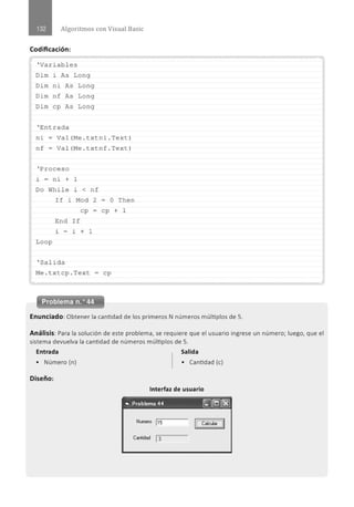 Algoritmos con Visual Basic
Codificación:
.......................................................................................................................................................................................................... ··.
' Variables
Di m i As Long
Dim ni As Long
Di m n f As Long
Dim cp As Long
' En t rada
ni - Val (Me . t x tni . Text)
nf = Val (Me . txtnf . Text)
' Proceso
l. - ni + 1
Do While l. < nf
If l. Mod 2 - o
cp - cp
End If
l. - l. + 1
Loop
' Salida
M
e . t x tcp . Tex t = cp
Then
+ 1
............................................................................................................................................................................................................
Problema n.o 44
Enunciado:Obtener la cantidad de los primeros N números múltiplos de S.
Análisis: Para la solución de este problema, se requiere que el usuario ingrese un número; luego, que el
sistema devuelva la cantidad de números múltiplos de S.
Entrada Salida
• Número (n) • Cantidad (e)
Diseño:
Interfaz de usuario
"' Problema 44 ~[QJ(g}
ILCalcui;.-JI
Cantidad 1
3
 