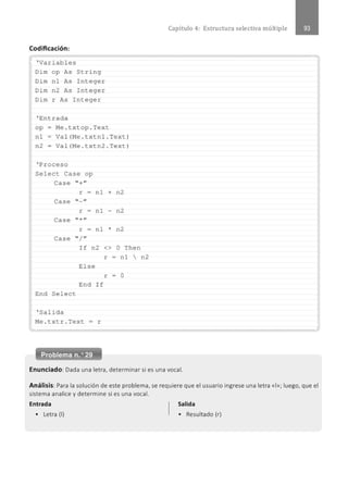 Capítulo 4: Estructura selectiva múltiple
Codificación:
............................................................................................................................................................................................................
. ' Variables
Dim op As String
Dim nl As Integer
Dim n2 As Integer
Dim r As Integer
' Entrada
op- Me . txtop . Text
nl- Val(Me . t xtnl . Text)
n2- Val(Me . t xtn2 . Text)
' l?roceso
Select Case op
Case " +"
r - nl + n2
Case " - "
r - nl n2
Case " *"
r = nl * n2
Case " / "
I f n2 <> O Then
El se
End If
End Select
' Salida
Me . t x tr . Text = r
r = nl  n2
r = O
................................................................................................................................................" ............................................................
Enunciado: Dada una letra, determinar si es una vocal.
Análisis: Para la solución de este problema, se requiere que el usuario ingrese una letra «1
»; luego, que el
sistema analice y determine si es una vocal.
Entrada Salida
• Letra (1) • Resultado (r)
 