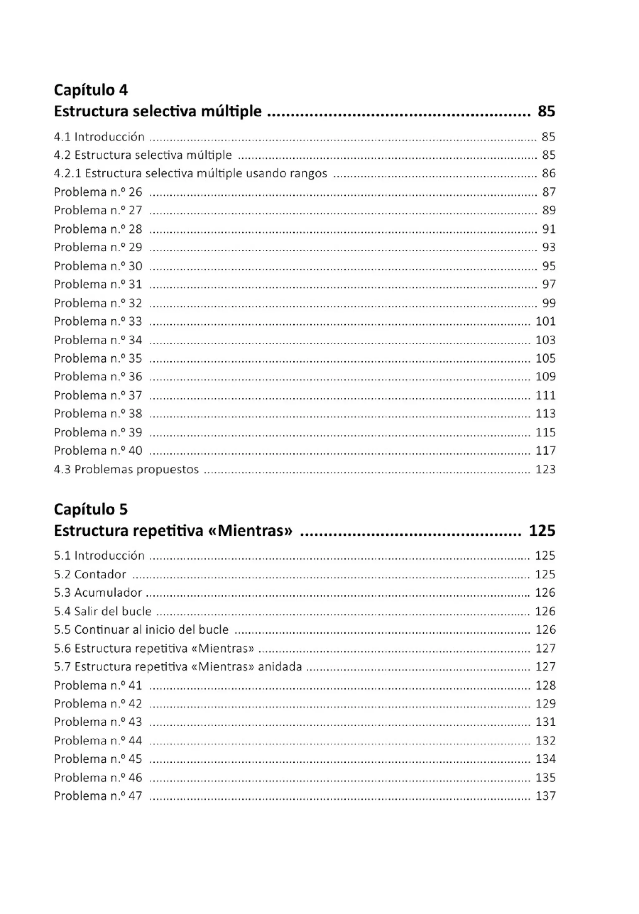 Capítulo 4
Estructura selectiva múltiple ........................................................ 85
4.11ntroducción .................................................................................................................. 85
4.2 Estructura selectiva múltiple ........................................................................................ 85
4.2.1 Estructura selectiva múltiple usando rangos ............................................................ 86
Problema n.0
26 ............................................................ ... ............... .... .... ....................... 87
Problema n.0
27 .................................................................................................................. 89
Problema n.0
28 ............................................................ ................... .... .... ....................... 91
Problema n.0
29 .................................................................................................................. 93
Problema n.0
30 .................................................................................................................. 95
Problema n.0
31 .................................................................................................................. 97
Problema n.0
32 .................................................................................................................. 99
Problema n.0
33 ................................................................................ .... .... ..................... 101
Problema n.0
34 ................................................................................................................ 103
Problema n.0
35 ................................................................................................................ 105
Problema n.0
36 ................................................................................................................ 109
Problema n.0
37 ................................................................................................................ 111
Problema n.0
38 ............... ............................................ ................... .... .......................... 113
Problema n.0
39 ................................................................................................................ 115
Problema n.0
40 ................................................................................................................ 117
4.3 Problemas propuestos ................................................................................................ 123
Capítulo S
Estructura repetitiva «Mientras» ............................................... 125
5.11ntroducción ................................................................................................................ 125
5.2 Contador ..................................................................................................................... 125
5.3 Acumulador ................................................................................................................. 126
5.4 Salir del bucle ...................................... ................. .............. .... .... .......................... 126
5.5 Continuar al inicio del bucle ....................................................................................... 126
5.6 Estructura repetitiva «Mientras» .............................................................................. 127
5.7 Estructura repetitiva «Mientras» anidada .................................................................. 127
Problema n.0
41 ................................................................................................................ 128
Problema n.0
42 ................................................................................................................ 129
Problema n.0
43 ................................................................................................................ 131
Problema n.0
44 .............................. ................... .... .............. .... ......... .... ..................... 132
Problema n.0
45 ................................................................................................................ 134
Problema n.0
46 ................................................................................................................ 135
Problema n.0
47 ........................................ ....................................................................... 137
 