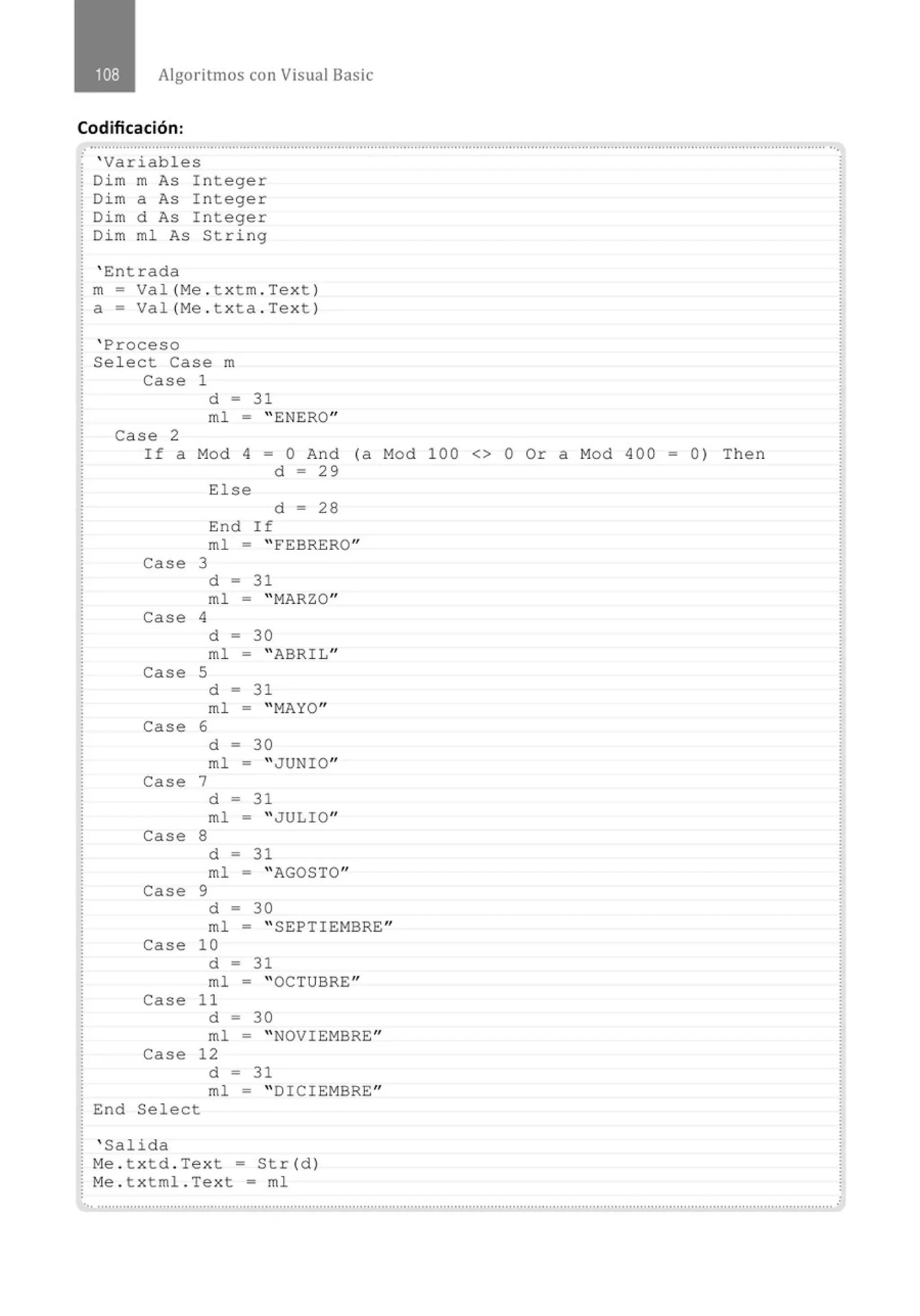 Algoritmos con Visual Basic
Codificación:
.· .............................................................................................................................................................................................................
' Variables
Dim m As I nteger
Dim a As I nteger
Dim d As Integer
Dim ml As String
' Entrada
m- Val (Me . txtm . Tex t )
a= Val (Me . txta . Tex t )
' Proceso
Select Case m
Case 1
d = 31
ml - " ENERO"
Case 2
If a Mod 4 = O And (a Mod 100 <> O Or a Mod 400 = 0) Then
d - 29
Else
d - 28
End If
ml = "FEBRERO"
Case 3
d = 31
ml = "MARZO"
Case 4
d = 30
ml = "ABRIL"
Case S
d = 31
m1 = "MAYO"
Case 6
d = 30
m1 = "JUNIO"
Case 7
d = 31
m1 = "JULIO"
Case 8
d = 31
m1 = "AGOSTO"
Case 9
d = 30
m1 = " SEPTIEMBRE''
Case 10
d = 31
m1 = "OCTUBRE"
Case 11
d = 30
m1 = " NOVIEMBRE"
Case 12
d = 31
m1 = "DICIEMBRE"
End Se1ect
' Salida
Me . t xtd . Text = Str(d)
Me . t x t ml . Text = ml
.. ...........................................................................................................................................................................................................
 