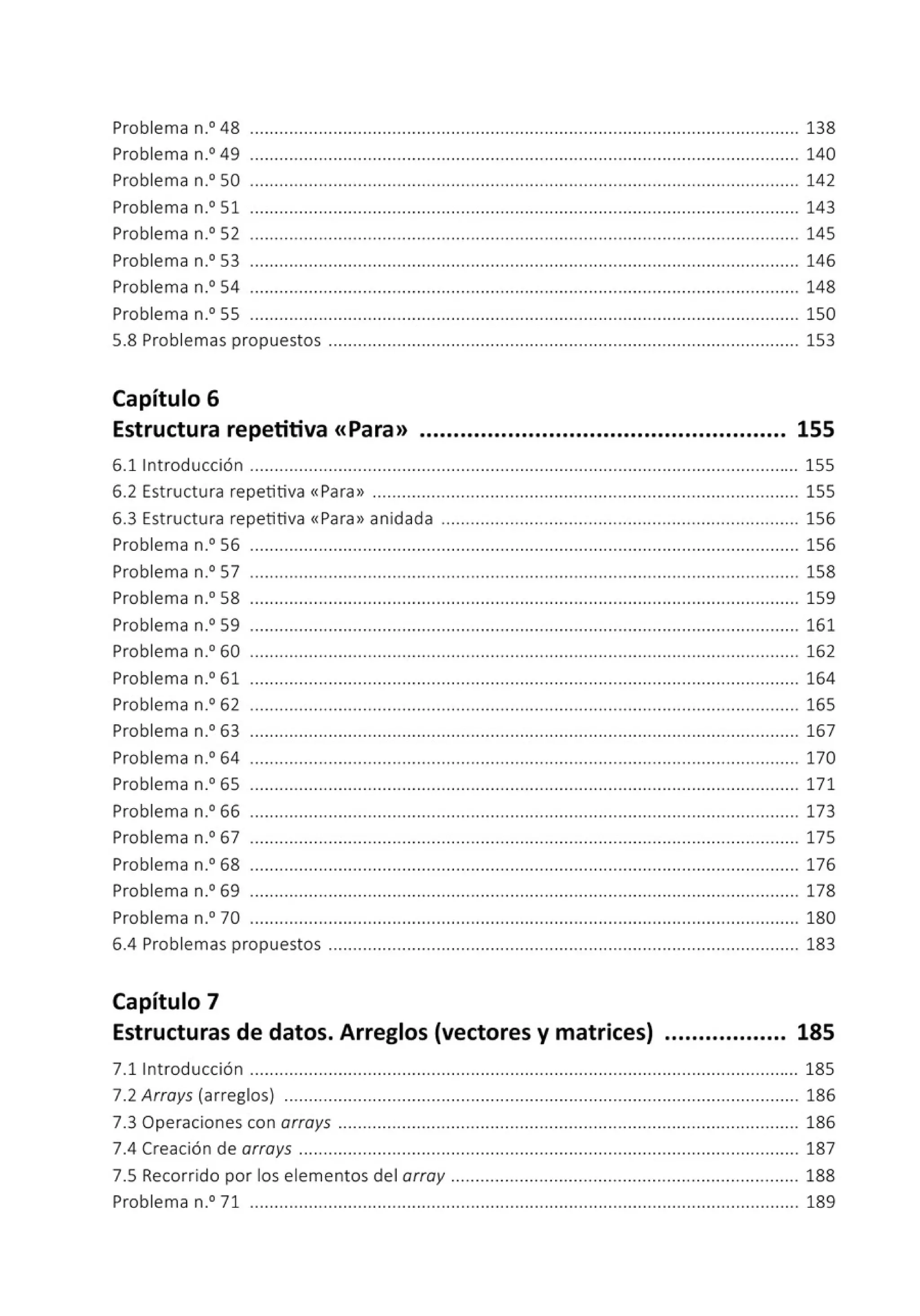 Problema n.0
48 ................................................................................................................ 138
Problema n.0
49 ................................................................................................................ 140
Problema n.0
50 ................................................................................................................ 142
Problema n.0
51 ................................................................................................................ 143
Problema n.0
52 .........•...................................................................................................... 145
Problema n.0
53 ................................................................................................................ 146
Problema n.0
54 ................................................................................................................ 148
Problema n.0
55 ................................................................................................................ 150
5.8 Problemas propuestos ................................................................................................ 153
Capítulo 6
Estructura repetitiva <<Para>> ...................................................... 155
6.1 Introducción ................................................................................................................ 155
6.2 Estructu ra repetitiva «Para» ....................................................................................... 155
6.3 Estructu ra repetitiva «Para» anidada ......................................................................... 156
Problema n.0
56 ................................................................................................................ 156
Problema n.0
57 ........................ .... .... .............. ................... .............. ......................... 158
Problema n.0
58 ................................................................................................................ 159
Problema n.0
59 ................................................................................................................ 161
Problema n.0
60 ................................................................................................................ 162
Problema n.0
61 ................................................................................................................ 164
Problema n.0
62 ........................ .... .............. .... ................... .............. ........... ............. 165
Problema n.0
63 ................................................................................................................ 167
Problema n.0
64 ................................................................................................................ 170
Problema n.0
65 ................................................................................................................ 171
Problema n.0
66 ................................................................................................................ 173
Problema n.0
67 ................................................................................................................ 175
Problema n.0
68 ................................................................................................................ 176
Problema n.0
69 ................................................................................................................ 178
Problema n.0
70 ................................................................................................................ 180
6.4 Problemas propuestos ................................................................................................ 183
Capítulo 7
Estructuras de datos. Arreglos (vectores y matrices) .................. 185
7.l lntroducción ................................................................................................................ 185
7.2 Arrays (arreglos) ......................................................................................................... 186
7.3 Operaciones con arrays .............................................................................................. 186
7.4 Creación de arrays ...................................................................................................... 187
7.5 Recorrido por los elementos del array ... ................................................................... 188
Problema n.0
71 ................................................................................................................ 189
 