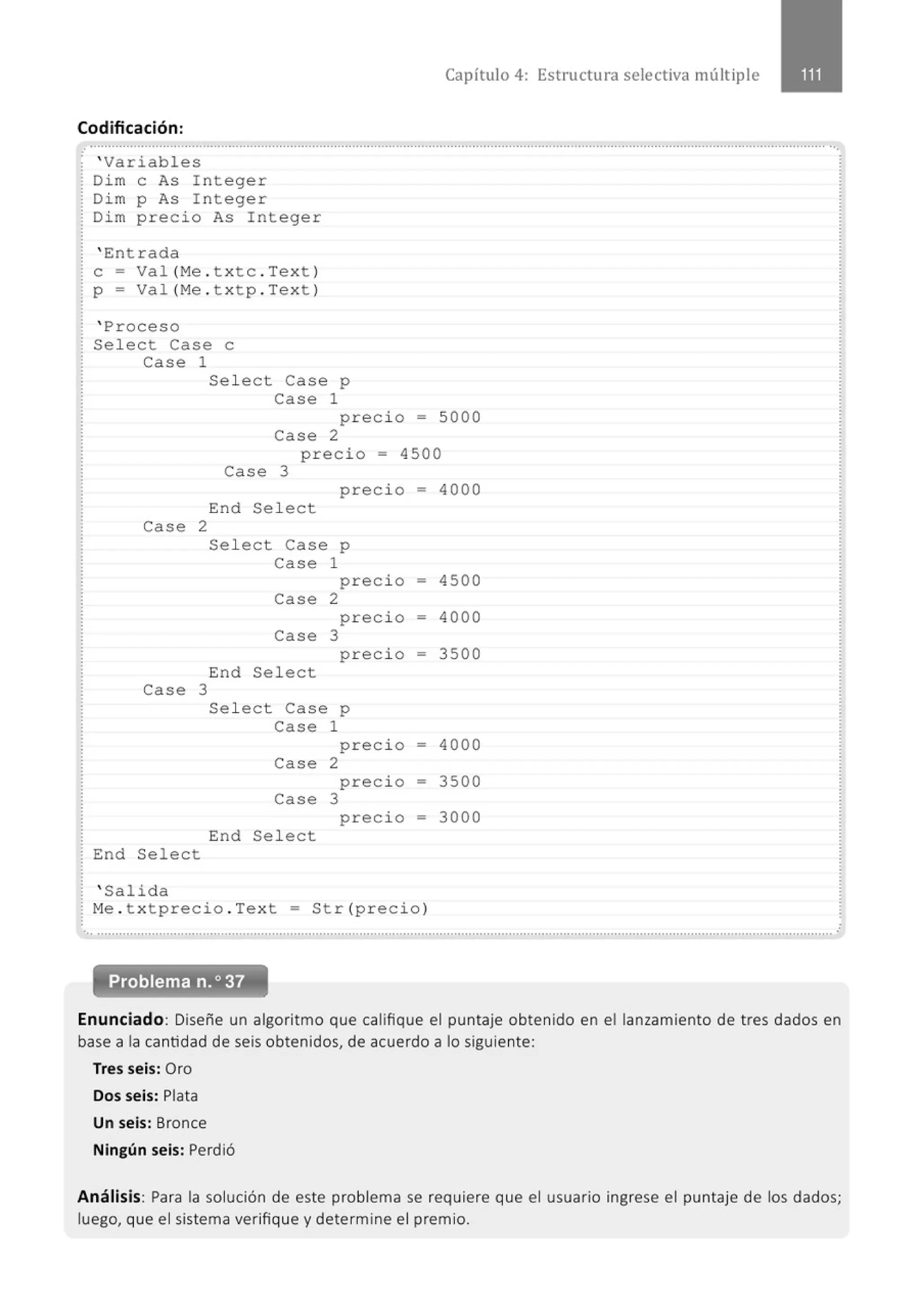 Capítulo 4: Estructura selectiva múltiple
Codificación :
.· .............................................................................................................................................................................................................
' Variables
Dim e As Integer
Di m p As Integer
Di m preci o As Integer
' Entrada
e- Val (Me . t xtc . Text )
p = Val (Me . t xtp . Text )
' Proceso
Sel ect Case e
Case 1
Sel ect Case p
Case 1
preci o = 5000
case 2
p r ecio = 4500
Case 3
preci o = 4000
End
End Sel ect
Case 2
Case 3
Select
Sel ect Case p
Case 1
preci o
Case 2
preci o
Case 3
precio
End Sel ect
Sel ect Case p
Case 1
precio
Case 2
precio
Case 3
precio
End Sel ect
' Salida
-
-
-
-
=
-
Me . t xtprecio . Text = Str (precio)
4500
4000
3500
4000
3500
3000
·............................................................................................................................................................................................................
Enunciado: Diseñe un algoritmo que califique el puntaje obtenido en el lanzamiento de tres dados en
base a la cantidad de seis obtenidos, de acuerdo a lo siguiente:
Tres seis: Oro
Dos seis: Plata
Un seis: Bronce
Ningún seis: Perdió
Análisis: Para la solución de este problema se requiere que el usuario ingrese el puntaje de los dados;
luego, que el sistema verifique y determine el premio.
 