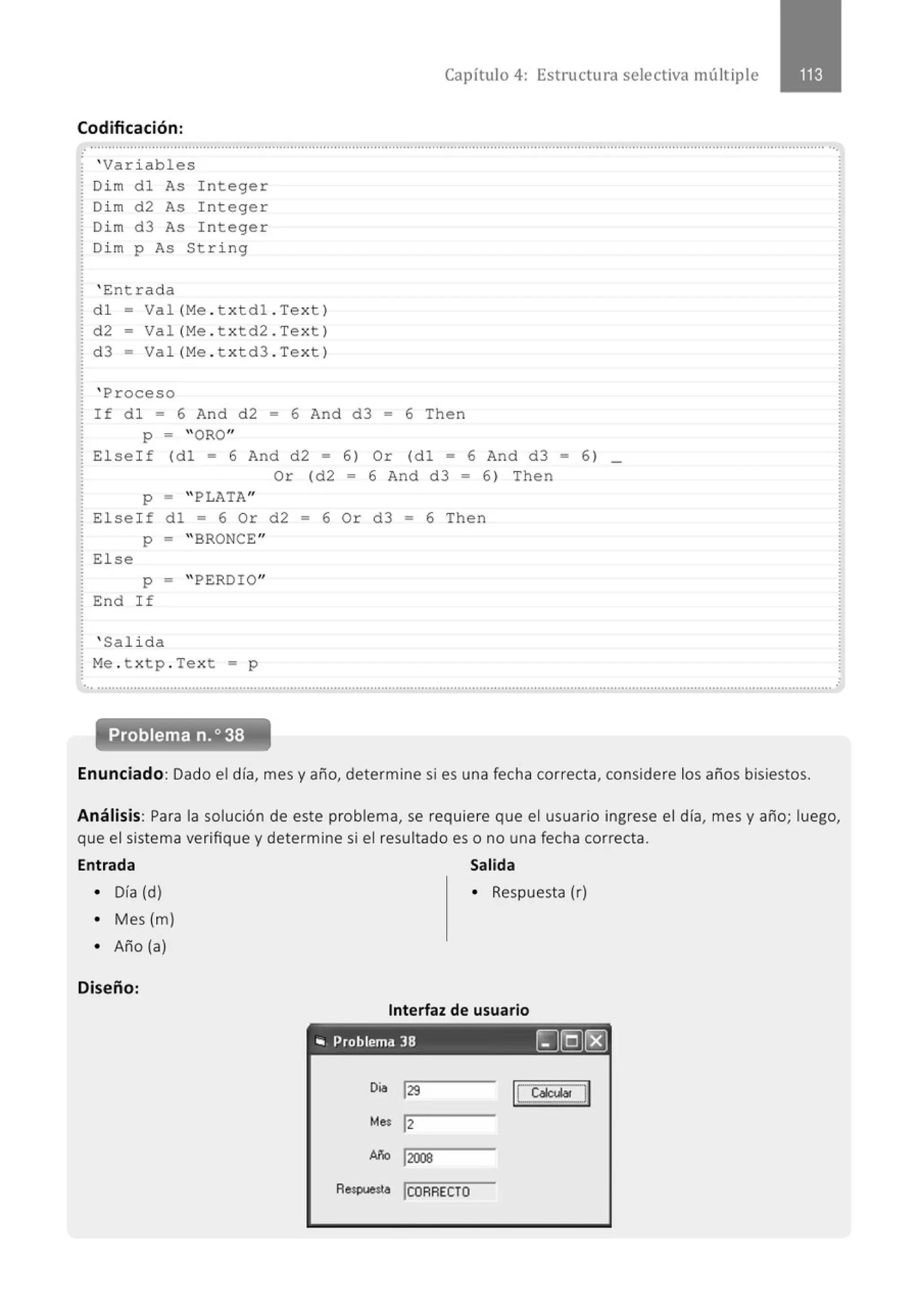 Capítulo 4: Estructura selectiva múltiple
Codificación:
.............................................................................................................................................................................................................
'Variables
Dim dl As Integer
Dim d2 As Integer
Dim d3 As Integer
Dim p As String
' Entrada
dl = Val (Me .txtdl . Text)
d2 = Val(Me . t x td2 . Text)
d3 = Val (Me .txtd3 . Text)
' Proceso
If d l = 6 And d2 = 6 And d3 = 6 The n
p = "ORO"
Elseif (dl = 6 And d2 = 6) Or (dl = 6 And d3 = 6 ) _
Or (d2 = 6 And d3 = 6) Then
p = " PLATA"
Elself d l • 6 Or d2 • 6 Or d3 • 6 Then
p = " BRONCE"
El se
p - " PERDIO"
End If
' Sal ida
Me . t xtp . Text • p
... ...........................................................................................................................................................................................................
Enunciado: Dado el día, mes y año, determine si es una fecha correcta, considere los años bisiestos.
Análisis: Para la solución de este problema, se requiere que el usuario ingrese el día, mes y año; luego,
que el sistema verifique y determine si el resultado es o no una fecha correcta.
Entrada Salida
• Día (d) • Respuesta (r)
• Mes (m)
• Año (a)
Diseño:
Interfaz de usuario
"' Problema 38 ~(QJ(8}
Oía j29 1
LCalc_ulal J1
Mes 1
2
w.:. j2008
Respuesta jCORRECTO
 