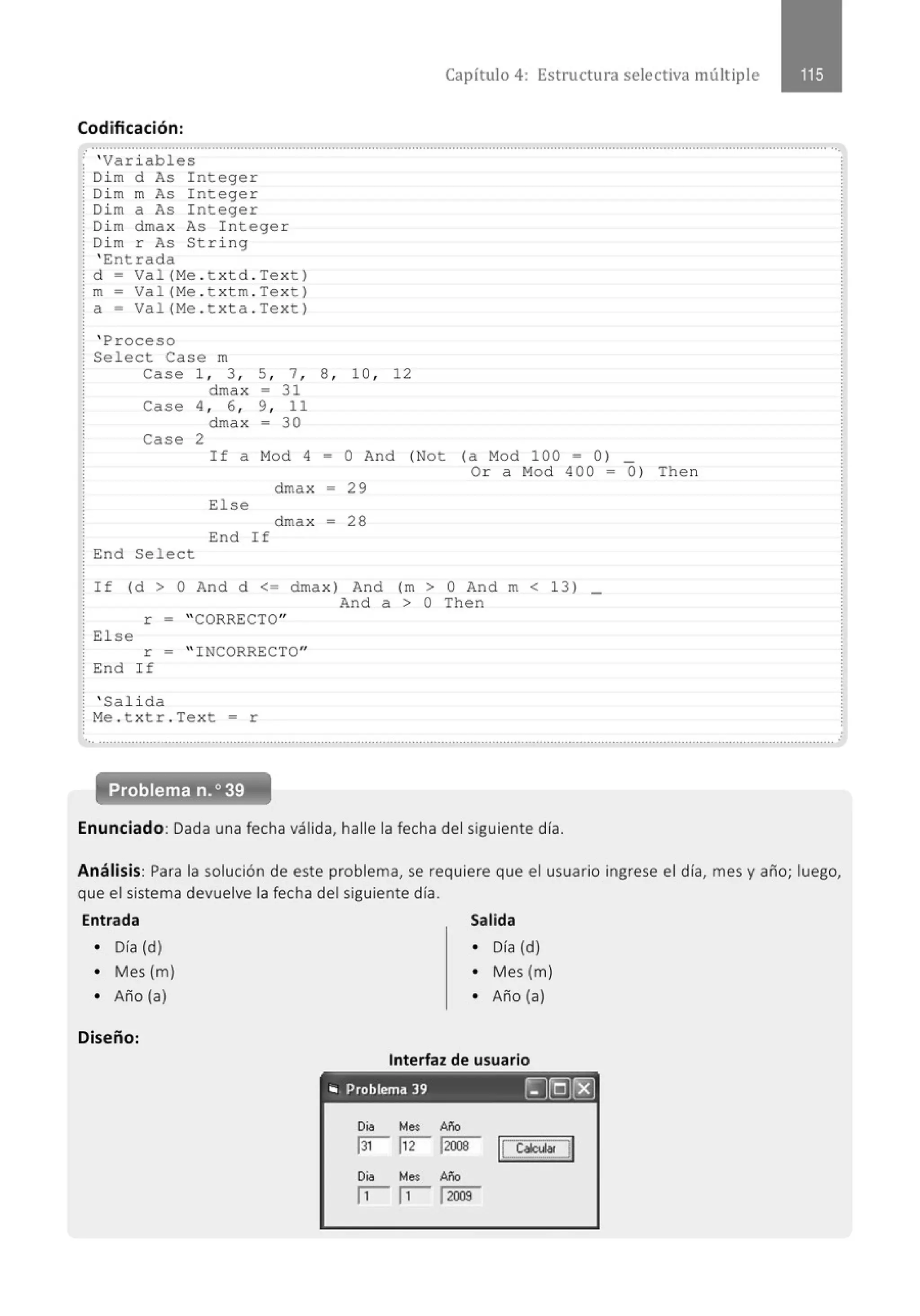 Capítulo 4: Estructura selectiva múltiple
Codificación:
..........................................................................................................................................................................................................··.
: ' Var i ables
; Di m d As Integer
: Di m m As Integer
! Dim a As Integer
: Di m dmax As I ntege r
; Di m r As Str i ng
: ' Entrada
! d ~ Val (Me . txtd . Text)
¡ m = Val (Me . t xtrn . Tex t)
: a = Val (Me . t x ta . Tex t )
: ' Proceso
: Select Case m
case 1, 3 , 5, 7, 8 , 1O, 12
drnax ~ 31
Case 4 , 6 , 9, 11
drnax = 30
Case 2
If a Mod 4 ~ O And (Not (a Mod 100 ~ 0 ) _
; End Se l ect
dmax = 29
El se
dmax = 28
End I f
Or a Mod 400 = 0 ) Then
If (d > O And d <= dmax ) And (m > O And m < 13 ) _
And a > O Then
r ~ " CORRECTO"
El se
r - " INCORRECTO"
! End If
: ' Salida
; Me . txtr . Text = r
... ...........................................................................................................................................................................................................
Problema n.o 39
Enunciado: Dada una fecha válida, halle la fecha del siguiente día.
Análisis: Para la solución de este problema, se requiere que el usuario ingrese el día, mes y año; luego,
que el sistema devuelve la fecha del siguiente día.
Entrada Salida
• Día (d) • Día (d)
• Mes (m) • Mes (m)
• Año (a) • Año (a)
Diseño:
Interfaz de usuario
.. Problema 39 ~[Q]r8]
 