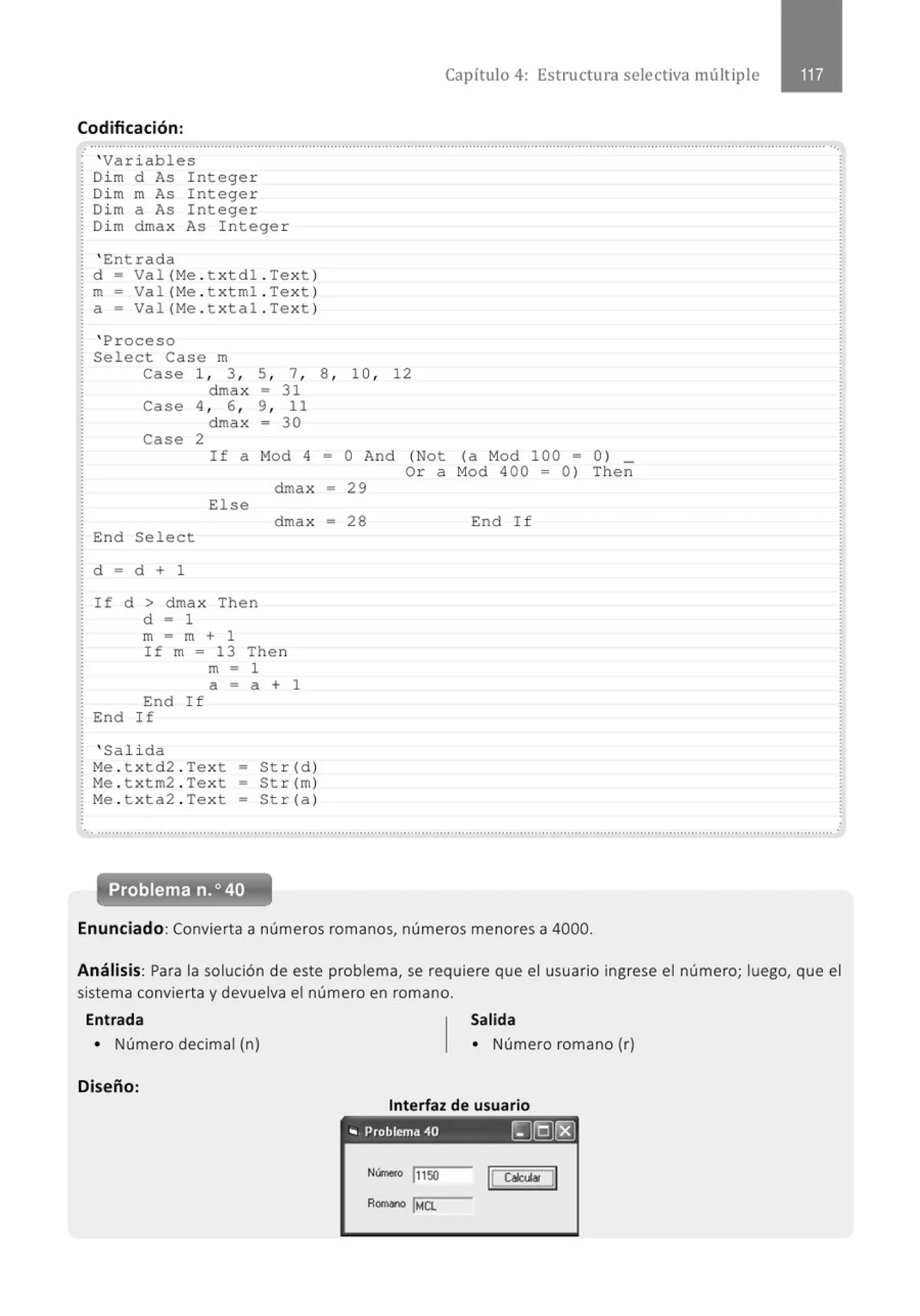 Capítulo 4: Estructura selectiva múltiple
Codificación:
.. .......................................................................................................................................................................................................... ..
'Var iables
Dim d As Integer
Dim m As Integer
Dim a As Integer
Dim dmax As Integer
' Entrada
d ~ Val (Me . txtd1 .Text)
m~ Val (Me . t xtm1 . Text)
a~ Val (Me . t xta1 .Text)
' Proceso
Se1ect Case m
ca se 1, 3 , 5, 7, 8 , 1O, 12
dmax ~ 31
Case 4 , 6 , 9, 11
dmax ~ 30
Case 2
If a Mod 4 ~ O And (Not (a Mod 100 ~ 0 ) _
Or a M
od 400 ~ 0 ) Then
dmax ~ 29
El se
dmax ~ 28
End Select
d ~
d + 1
If d > dmax Then
d ~
1
m = m + 1
If m = 13 Then
m
-1
a ~
a + 1
End If
End If
' Sal ida
Me . t xtd2 . Text = Str(d)
Me . txtm2 . Text • Str (m)
Me . t xt a2 . Text = St r( a )
End I f
............................................................................................................................................................................................................
Problema n.o 40
Enunciado: Convierta a números romanos, números menores a 4000.
.
Análisis: Para la solución de este problema, se requiere que el usuario ingrese el número; luego, que el
sistema convierta y devuelva el número en romano.
Entrada Salida
• Número decimal (n)
Diseño:
• Número romano (r)
Interfaz de usuario
" Problema 40 ~[QJ~
N(rne(o l115o
Romono lt.tCL
11 CobD 11
 
