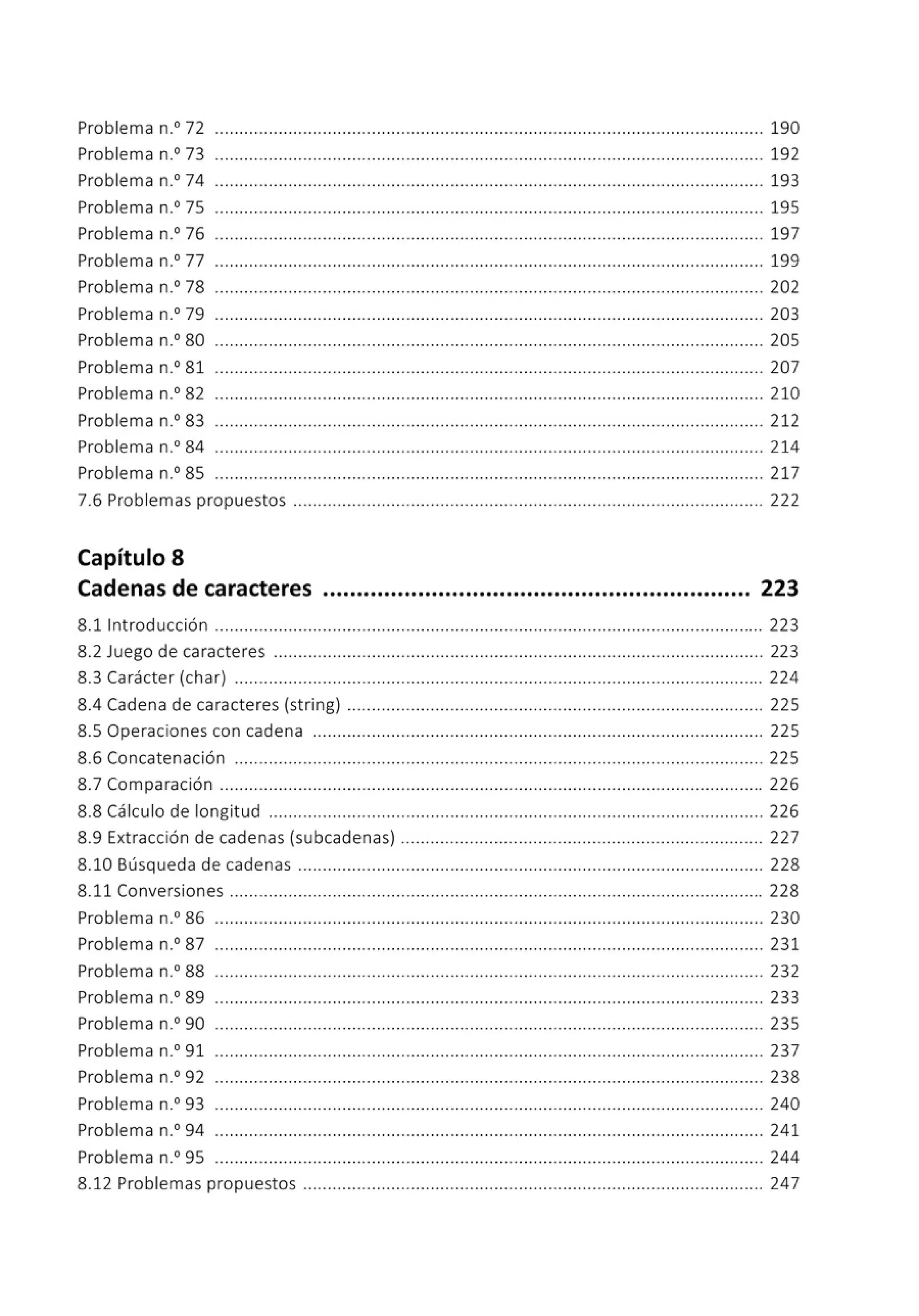 Problema n.0
72 ................................................................................................................ 190
Problema n.0
73 ................................................................................................................ 192
Problema n.0
74 ................................................................................................................ 193
Problema n.0
75 ................................................................................................................ 195
Problema n.0
76 ..............•...................•......................... ................................................... 197
Problema n.0
77 ................................................................................................................ 199
Problema n.0
78 ................................................................................................................ 202
Problema n.0
79 ................................................................................................................ 203
Problema n.0
80 ................................................................................................................ 205
Problema n.0
81 ................................................................................................................ 207
Problema n.0
82 ................................................................................................................ 210
Problema n.0
83 ............... ...................................... .............. .... .... .... .... .... ................ 212
Problema n.0
84 ................................................................................................................ 214
Problema n.0
85 ................................................................................................................ 217
7.6 Problemas propuestos ................................................................................................ 222
Capítulo 8
Cadenas de caracteres ............................................................... 223
8.11ntroducción ................................................................................................................ 223
8.2 Juego de caracteres .................................................................................................... 223
8.3 Carácter (char) ............................................................................................................ 224
8.4 Cadena de caracteres (string) ...... .......................... .................. ......... .... .... .... ...... 225
8.5 Operaciones con cadena ............................................................................................ 225
8.6 Concatenación ............................................................................................................ 225
8.7 Comparación ............................................................................................................... 226
8.8 Cálculo de longitud ..................................................................................................... 226
8.9 Extracción de cadenas (subcadenas) .... .... ......... .... ......................................... ... .. 227
8.10 Búsqueda de cadenas ............................................................................................... 228
8.11 Conversiones ............................................................................................................. 228
Problema n.0
86 ................................................................................................................ 230
Problema n.0
87 ................................................................................................................ 231
Problema n.0
88 ................................................................................................................ 232
Problema n.0
89 ................................................................................................................ 233
Problema n.0
90 ................................................................................................................ 235
Problema n.0
91 ................................................................................................................ 237
Problema n.0
92 ................................................................................................................ 238
Problema n.0
93 ................................................................................................................ 240
Problema n.0
94 ................................................................................................................ 241
Problema n.0
95 ..................................•...................•..... ................................................... 244
8.12 Problemas propuestos .............................................................................................. 247
 