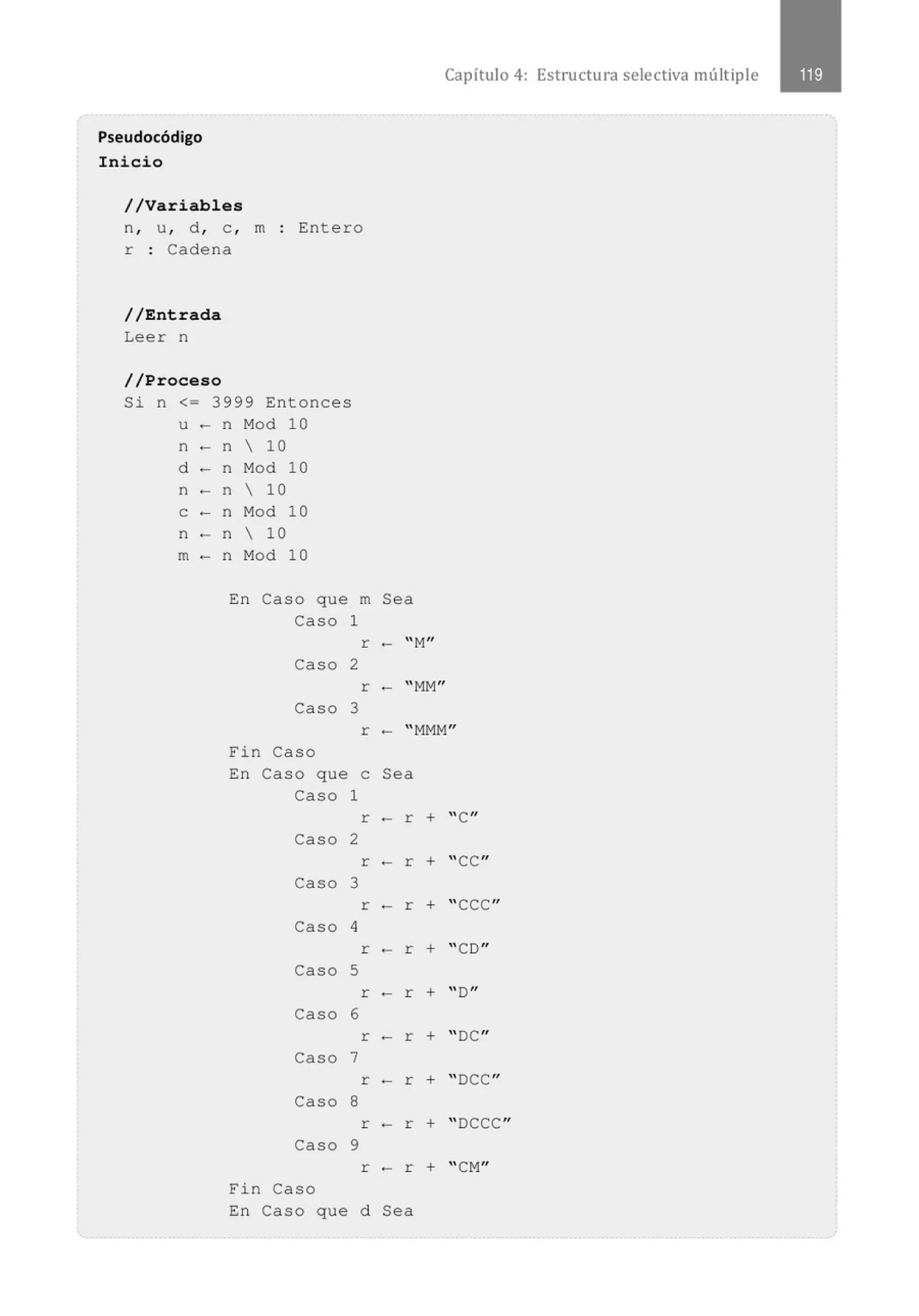 Pseudocódigo
Inicio
//Variables
n, u, d , e , m
r : Cadena
Entero
//Entrada
Leer n
//Proceso
Si n <= 3999 Entonces
u - n Mod 10
n - n  10
d - n Mod 10
n - n  10
e - n Mod 10
n - n  10
m - n Mod 10
En Caso que
Caso
Caso
Caso
Fin Caso
En Caso que
Caso
Caso
Caso
Caso
Caso
Caso
Caso
Caso
Caso
Fin Caso
En Caso que
1
2
3
1
2
3
4
5
6
7
8
9
m
r
r
r
e
r
r
r
r
r
r
r
r
r
d
Capítulo 4: Estructura selectiva múltiple
Sea
- "M
"
- "MM"
- "MMM"
Sea
- r + "C"
- r + "CC"
- r + " CCC"
- r + "CD"
- r + "D"
- r + "OC"
-r + "DCC"
- r + " DCCC"
- r + "CM"
Sea
 
