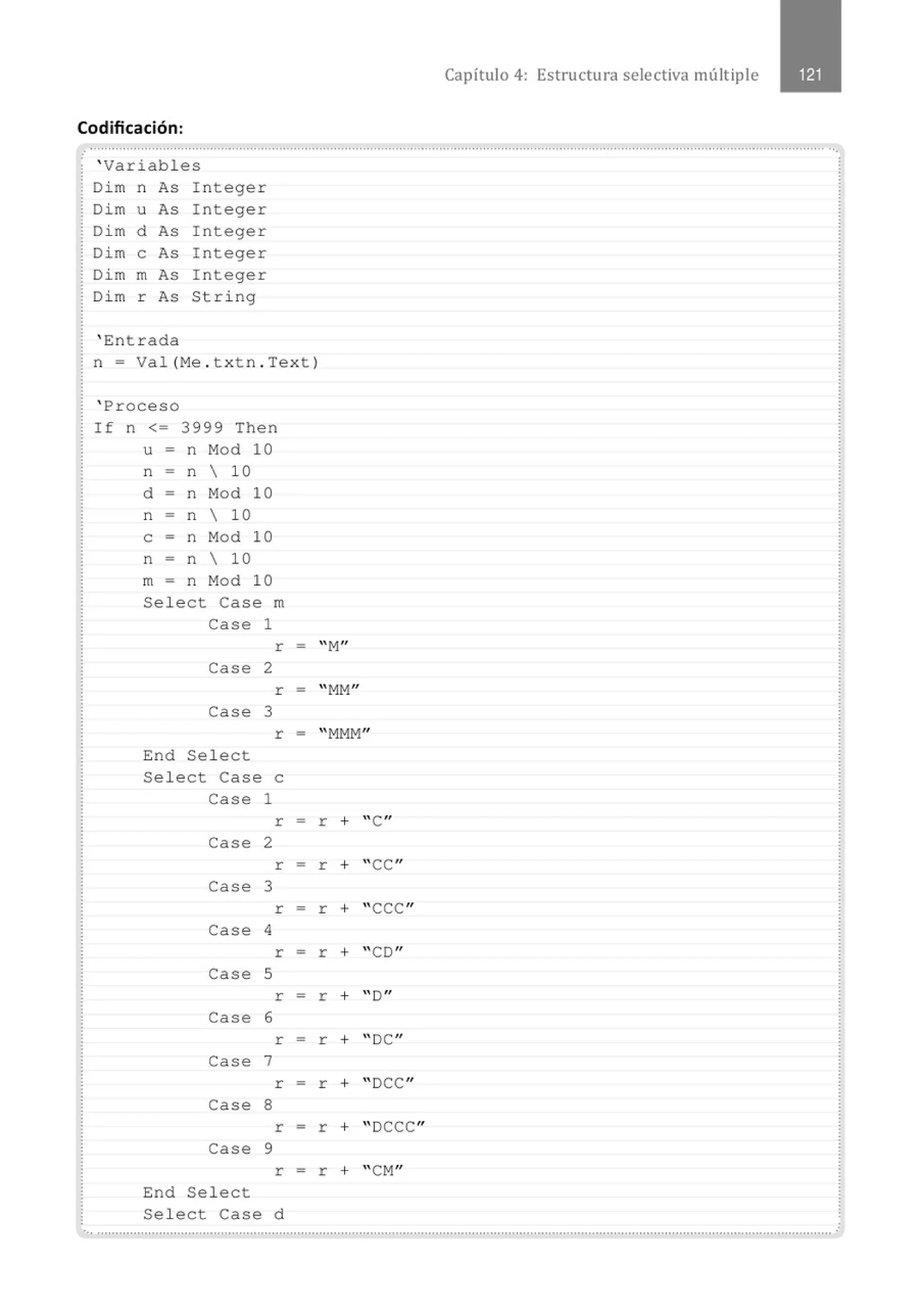 Codificación:
' Variables
Di m n As Integer
Dim u As Integer
Di m d As Integer
Dim e As Integer
Dim m As Integer
Di m r As String
' Entrada
n = Val (Me . t xtn . Tex t )
' Proceso
If n <= 3999 Then
u = n Mod 10
n = n  10
d = n Mod 10
n = n  10
e = n Mod 10
n = n  10
m - n Mod 10
Select Case m
Case 1
r
Case 2
r
Case 3
r
End Select
Select Case e
Case 1
r
Case 2
r
Case 3
r
Case 4
r
Case S
r
Case 6
r
Case 7
r
Case 8
r
Case 9
r
End Se1ect
Sel ect Case d
-
-
=
-
=
-
=
-
-
-
=
-
Capítulo 4: Estructu ra selectiva múltiple
"M
"
"MM"
"MMM"
r + 'C "
r + "CC"
r + "CCC"
r + "CD''
r + "D"
r + "DC"
r + "DCC"
r + " DCCC"
r + "CM"
·., ..........................................................................................................................................................................................................
 