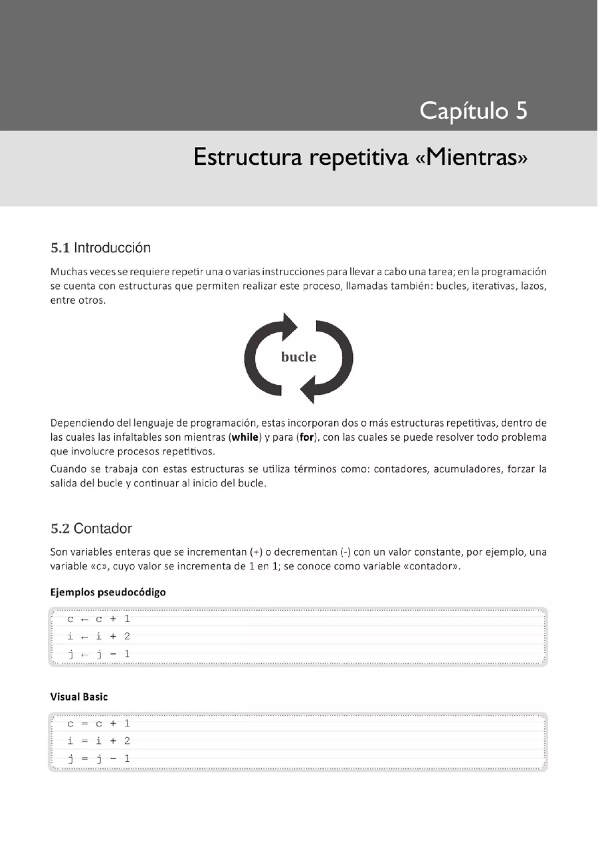Estructura repetitiva «Mientras»
5.11ntroducción
Muchas veces se requiere repetir una o varias instrucciones para llevar a cabo una tarea; en la programación
se cuenta con estructuras que permiten realizar este proceso, llamadas también: bucles, iterativas, lazos,
entre otros.
bucle
Dependiendo del lenguaje de programación, estas incorporan dos o más estructuras repetitivas, dentro de
las cuales las infaltables son mientras (w hile) y para (for), con las cuales se puede resolver todo problema
que involucre procesos repetitivos.
Cuando se trabaja con estas estructuras se utiliza términos como: contadores, acumuladores, forzar la
salida del bucle y continuar al inicio del bucle.
5.2 Contador
Son variables enteras que se incrementan(+) o decrementan(-) con un valor constante, por ejemplo, una
variable «C», cuyo valor se incrementa de 1 en 1; se conoce como variable <<contador».
Ejemplos pseudocódigo
...............................................................................................................................................................................................................
e - e + 1
i - i + 2
j - j - 1
'•· ··········································································································································································································•
Visual Basic
. ............................................................................................................................................................................................................,
e = e + 1
i = i + 2
j = j - 1
..............................................................................................................................................................................................................
 