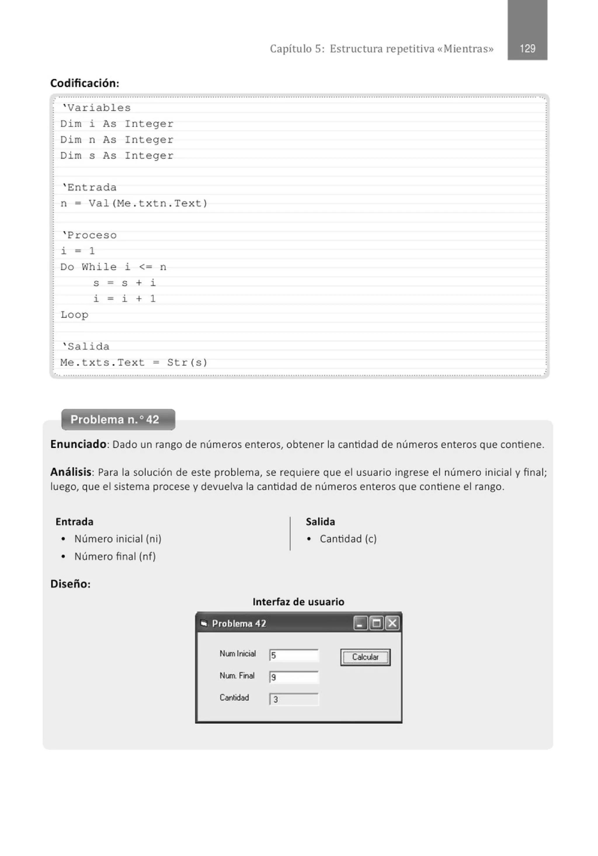 Codificación :
.
' Variables
Dim i As Integer
Dim n As Integer
Dim s As Integer
' E:ntrada
n = Val (Me . txtn . Text )
' Proceso
~ - 1
Do While ~ <= n
S - S + 1
1 - ~ + 1
Loop
' Salida
Me . t xts . Text = Str(s)
Capítulo 5: Estructura repetitiva «Mientras»
..............................................................................................................................................................................................................
Problema n.o 42
Enunciado: Dado un rango de números enteros, obtener la cantidad de números enteros que contiene.
Análisis: Para la solución de este problema, se requiere que el usuario ingrese el número inicial y final;
luego, que el sistema procese y devuelva la cantidad de números enteros que contiene el rango.
Entrada Salida
• Número inicial (ni) • Cantidad (e)
• Número final (nf)
Diseño:
Interfaz de usuario
- - - - - -
.. Problema 42 ~[QJ~
Numlnioiel ls ICCa~M~ !1
Nunt r~nlll
19
Conbdad j3
 