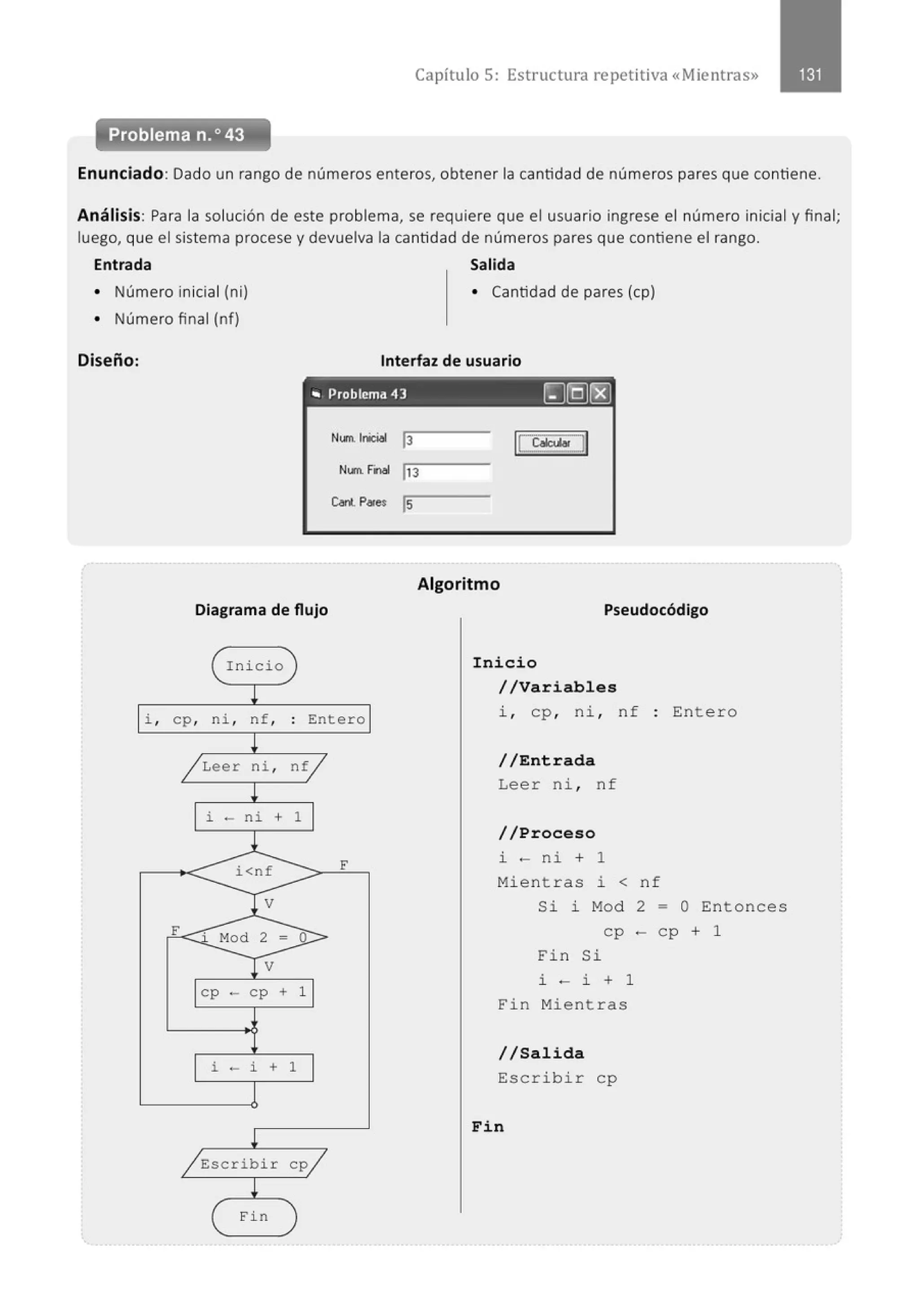 Capítulo 5: Estructura repetitiva «Mientras»
Problema n. o43
Enunciado: Dado un rango de números enteros, obtener la cantidad de números pares que contiene.
Análisis: Para la solución de este problema, se requiere que el usuario ingrese el número inicial y final;
luego, que el sistema procese y devuelva la cantidad de números pares que contiene el rango.
Entrada Salida
• Número inicial (ni) • Cantidad de pares (cp)
• Número final (nf)
Diseño: Interfaz de usuario
'" Problema 43 ~@~
Num. lróciol 13 ¡cc.u.. JI
Nt.rn. Filol jJ3
Cant.P.,.. ls
Algoritmo
Diagrama de flujo Pseudocódigo
( I nicio
!
i , cp, ni , nf,
~
/ Leer ni ,
!
i - ni +
l
i<nf
V
F Mod 2 =
V
cp - cp +
i - i +
!
/ Escribir
( Fin
)
. Entero
.
ntj
1
F
o
1
1
cp/
)
Inicio
//Variables
i , cp, ni , nf : Entero
//Entrada
Leer ni , nf
//Proceso
i - ni + 1
Mi e nt r as i < n f
Si J. M
od
cp
Fin Si
i - i + 1
Fin Mient r as
//Salida
Escrib i r cp
Fin
2
-
- O Entonces
cp + 1
 